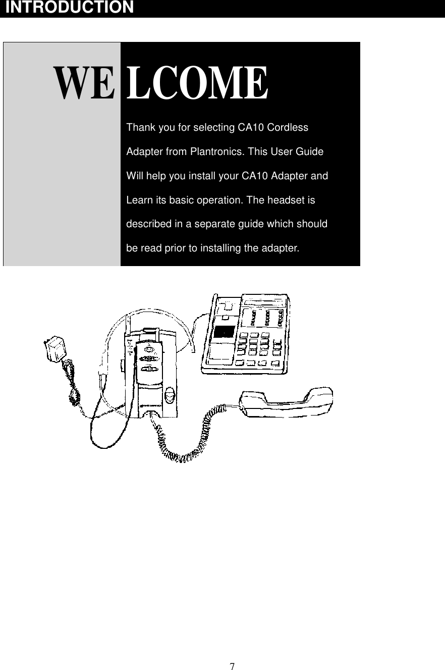 7INTRODUCTION  WE LCOMEThank you for selecting CA10 CordlessAdapter from Plantronics. This User GuideWill help you install your CA10 Adapter andLearn its basic operation. The headset isdescribed in a separate guide which shouldbe read prior to installing the adapter.