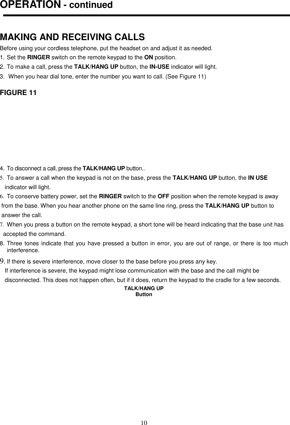 10OPERATION - continuedMAKING AND RECEIVING CALLSBefore using your cordless telephone, put the headset on and adjust it as needed.1. Set the RINGER switch on the remote keypad to the ON position.2. To make a call, press the TALK/HANG UP button, the IN-USE indicator will light.3.  When you hear dial tone, enter the number you want to call. (See Figure 11)FIGURE 114. To disconnect a call, press the TALK/HANG UP button..5.  To answer a call when the keypad is not on the base, press the TALK/HANG UP button, the IN USE   indicator will light.6.  To conserve battery power, set the RINGER switch to the OFF position when the remote keypad is away from the base. When you hear another phone on the same line ring, press the TALK/HANG UP button to answer the call.7.  When you press a button on the remote keypad, a short tone will be heard indicating that the base unit has  accepted the command.8. Three tones indicate that you have pressed a button in error, you are out of range, or there is too muchinterference.9. If there is severe interference, move closer to the base before you press any key.   If interference is severe, the keypad might lose communication with the base and the call might be   disconnected. This does not happen often, but if it does, return the keypad to the cradle for a few seconds.TALK/HANG UPButton