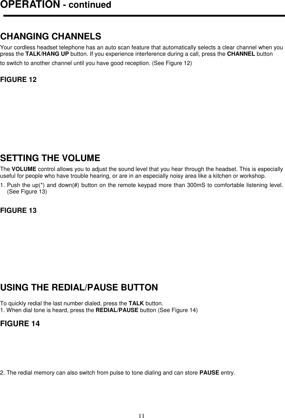 11OPERATION - continuedCHANGING CHANNELSYour cordless headset telephone has an auto scan feature that automatically selects a clear channel when youpress the TALK/HANG UP button. If you experience interference during a call, press the CHANNEL buttonto switch to another channel until you have good reception. (See Figure 12)FIGURE 12SETTING THE VOLUMEThe VOLUME control allows you to adjust the sound level that you hear through the headset. This is especiallyuseful for people who have trouble hearing, or are in an especially noisy area like a kitchen or workshop.1. Push the up(*) and down(#) button on the remote keypad more than 300mS to comfortable listening level.(See Figure 13)FIGURE 13USING THE REDIAL/PAUSE BUTTONTo quickly redial the last number dialed, press the TALK button.1. When dial tone is heard, press the REDIAL/PAUSE button (See Figure 14)FIGURE 142. The redial memory can also switch from pulse to tone dialing and can store PAUSE entry.