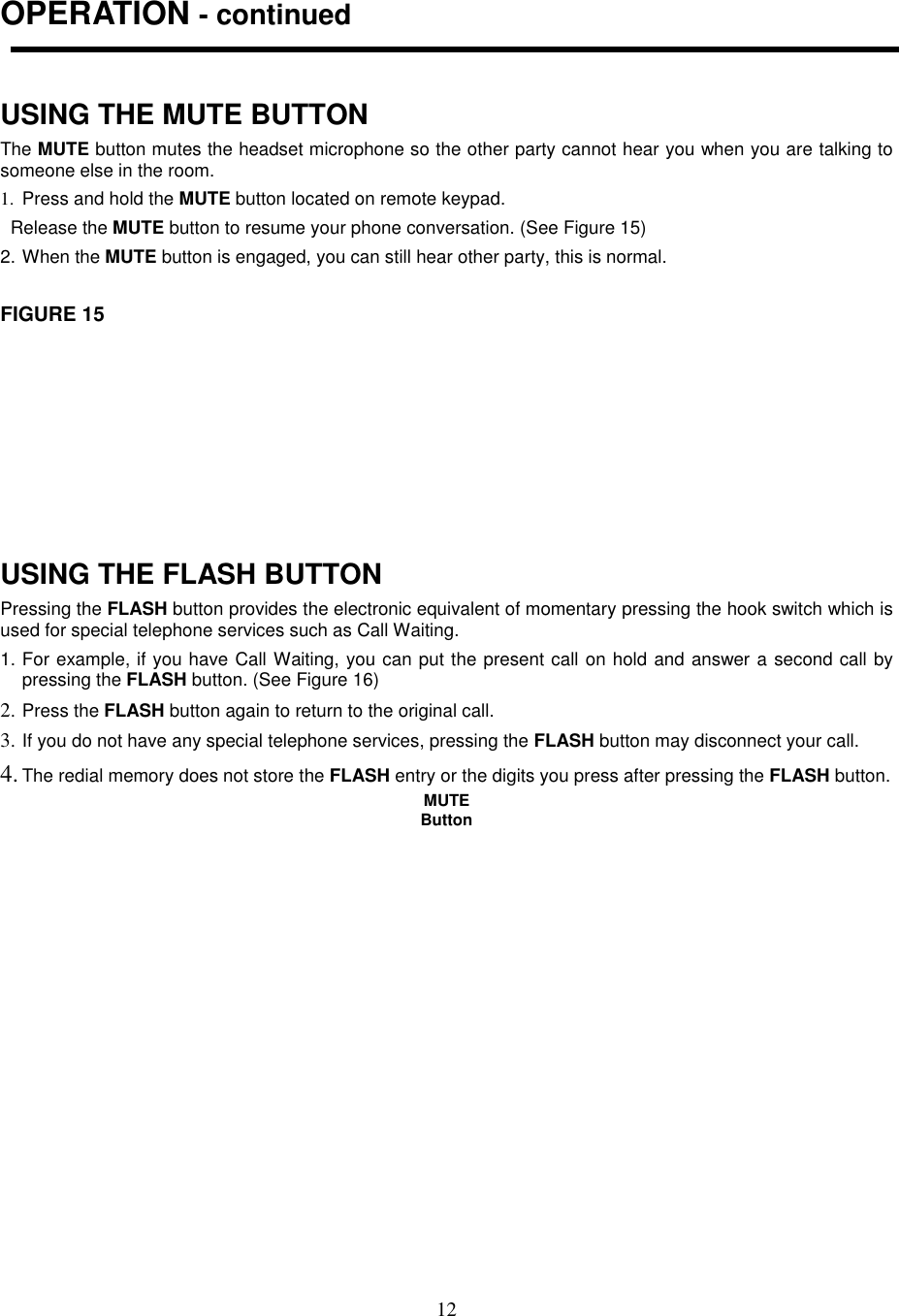 12OPERATION - continuedUSING THE MUTE BUTTONThe MUTE button mutes the headset microphone so the other party cannot hear you when you are talking tosomeone else in the room.1.  Press and hold the MUTE button located on remote keypad.  Release the MUTE button to resume your phone conversation. (See Figure 15)2. When the MUTE button is engaged, you can still hear other party, this is normal.FIGURE 15USING THE FLASH BUTTONPressing the FLASH button provides the electronic equivalent of momentary pressing the hook switch which isused for special telephone services such as Call Waiting.1. For example, if you have Call Waiting, you can put the present call on hold and answer a second call bypressing the FLASH button. (See Figure 16)2. Press the FLASH button again to return to the original call.3. If you do not have any special telephone services, pressing the FLASH button may disconnect your call.4. The redial memory does not store the FLASH entry or the digits you press after pressing the FLASH button.MUTEButton   