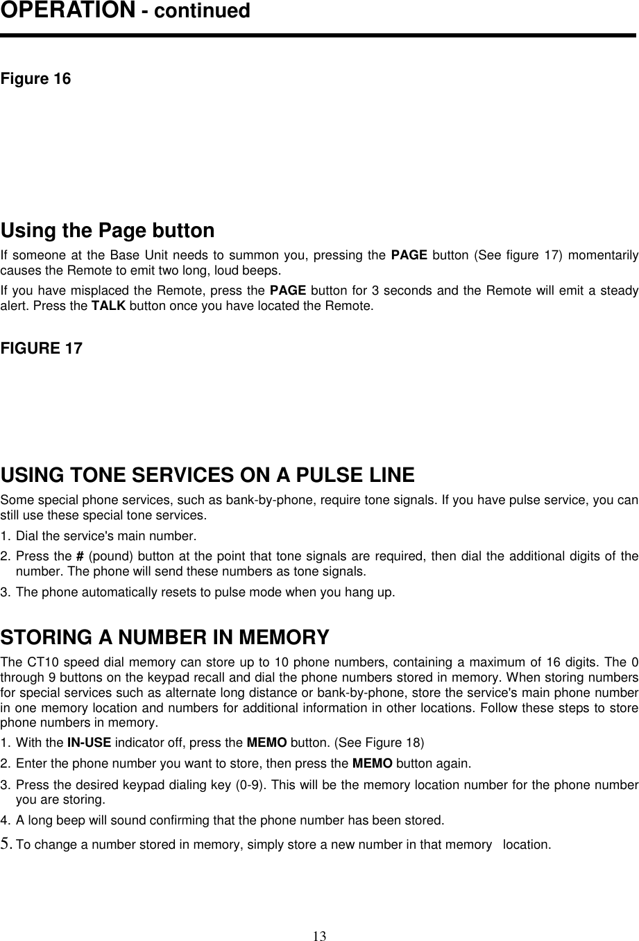 13OPERATION - continuedFigure 16Using the Page buttonIf someone at the Base Unit needs to summon you, pressing the PAGE button (See figure 17) momentarilycauses the Remote to emit two long, loud beeps.If you have misplaced the Remote, press the PAGE button for 3 seconds and the Remote will emit a steadyalert. Press the TALK button once you have located the Remote.FIGURE 17USING TONE SERVICES ON A PULSE LINESome special phone services, such as bank-by-phone, require tone signals. If you have pulse service, you canstill use these special tone services.1. Dial the service&apos;s main number.2. Press the # (pound) button at the point that tone signals are required, then dial the additional digits of thenumber. The phone will send these numbers as tone signals.3. The phone automatically resets to pulse mode when you hang up.STORING A NUMBER IN MEMORYThe CT10 speed dial memory can store up to 10 phone numbers, containing a maximum of 16 digits. The 0through 9 buttons on the keypad recall and dial the phone numbers stored in memory. When storing numbersfor special services such as alternate long distance or bank-by-phone, store the service&apos;s main phone numberin one memory location and numbers for additional information in other locations. Follow these steps to storephone numbers in memory.1. With the IN-USE indicator off, press the MEMO button. (See Figure 18)2. Enter the phone number you want to store, then press the MEMO button again.3. Press the desired keypad dialing key (0-9). This will be the memory location number for the phone numberyou are storing.4. A long beep will sound confirming that the phone number has been stored.5. To change a number stored in memory, simply store a new number in that memory   location.