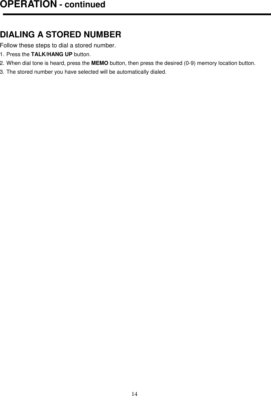 14OPERATION - continuedDIALING A STORED NUMBERFollow these steps to dial a stored number.1. Press the TALK/HANG UP button.2. When dial tone is heard, press the MEMO button, then press the desired (0-9) memory location button.3. The stored number you have selected will be automatically dialed.