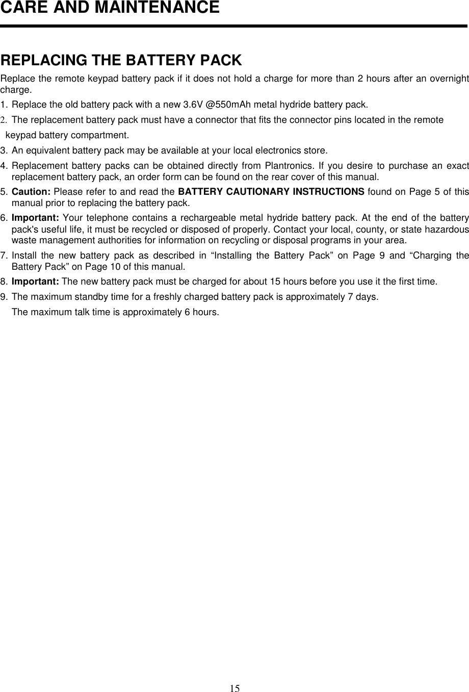 15CARE AND MAINTENANCEREPLACING THE BATTERY PACKReplace the remote keypad battery pack if it does not hold a charge for more than 2 hours after an overnightcharge.1. Replace the old battery pack with a new 3.6V @550mAh metal hydride battery pack.2.  The replacement battery pack must have a connector that fits the connector pins located in the remote  keypad battery compartment.3. An equivalent battery pack may be available at your local electronics store.4. Replacement battery packs can be obtained directly from Plantronics. If you desire to purchase an exactreplacement battery pack, an order form can be found on the rear cover of this manual.5. Caution: Please refer to and read the BATTERY CAUTIONARY INSTRUCTIONS found on Page 5 of thismanual prior to replacing the battery pack.6. Important: Your telephone contains a rechargeable metal hydride battery pack. At the end of the batterypack&apos;s useful life, it must be recycled or disposed of properly. Contact your local, county, or state hazardouswaste management authorities for information on recycling or disposal programs in your area.7. Install the new battery pack as described in “Installing the Battery Pack” on Page 9 and “Charging theBattery Pack” on Page 10 of this manual.8. Important: The new battery pack must be charged for about 15 hours before you use it the first time.9. The maximum standby time for a freshly charged battery pack is approximately 7 days.The maximum talk time is approximately 6 hours.