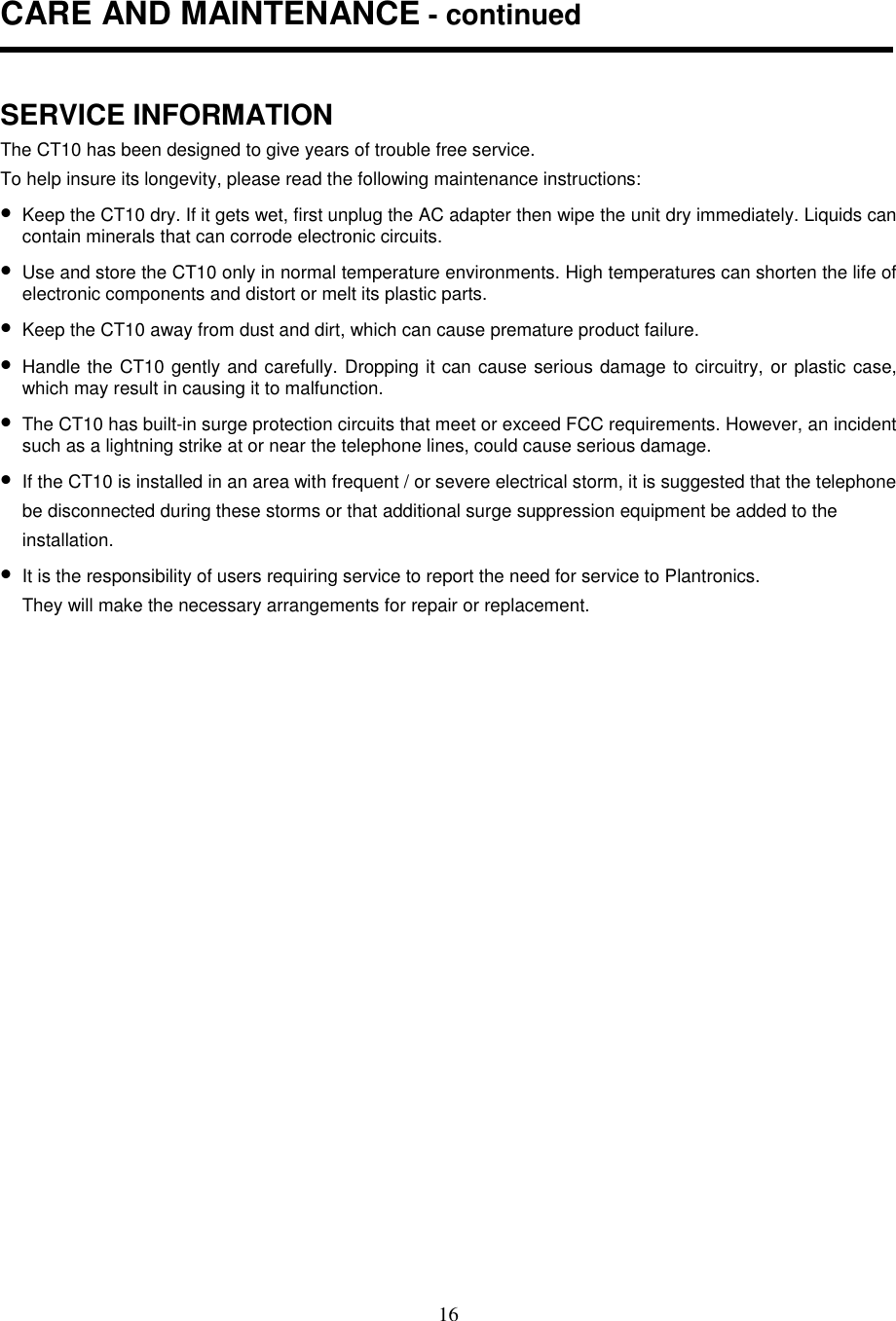 16CARE AND MAINTENANCE - continuedSERVICE INFORMATIONThe CT10 has been designed to give years of trouble free service.To help insure its longevity, please read the following maintenance instructions:• Keep the CT10 dry. If it gets wet, first unplug the AC adapter then wipe the unit dry immediately. Liquids cancontain minerals that can corrode electronic circuits.• Use and store the CT10 only in normal temperature environments. High temperatures can shorten the life ofelectronic components and distort or melt its plastic parts.• Keep the CT10 away from dust and dirt, which can cause premature product failure.• Handle the CT10 gently and carefully. Dropping it can cause serious damage to circuitry, or plastic case,which may result in causing it to malfunction.• The CT10 has built-in surge protection circuits that meet or exceed FCC requirements. However, an incidentsuch as a lightning strike at or near the telephone lines, could cause serious damage.• If the CT10 is installed in an area with frequent / or severe electrical storm, it is suggested that the telephonebe disconnected during these storms or that additional surge suppression equipment be added to theinstallation.• It is the responsibility of users requiring service to report the need for service to Plantronics.They will make the necessary arrangements for repair or replacement.