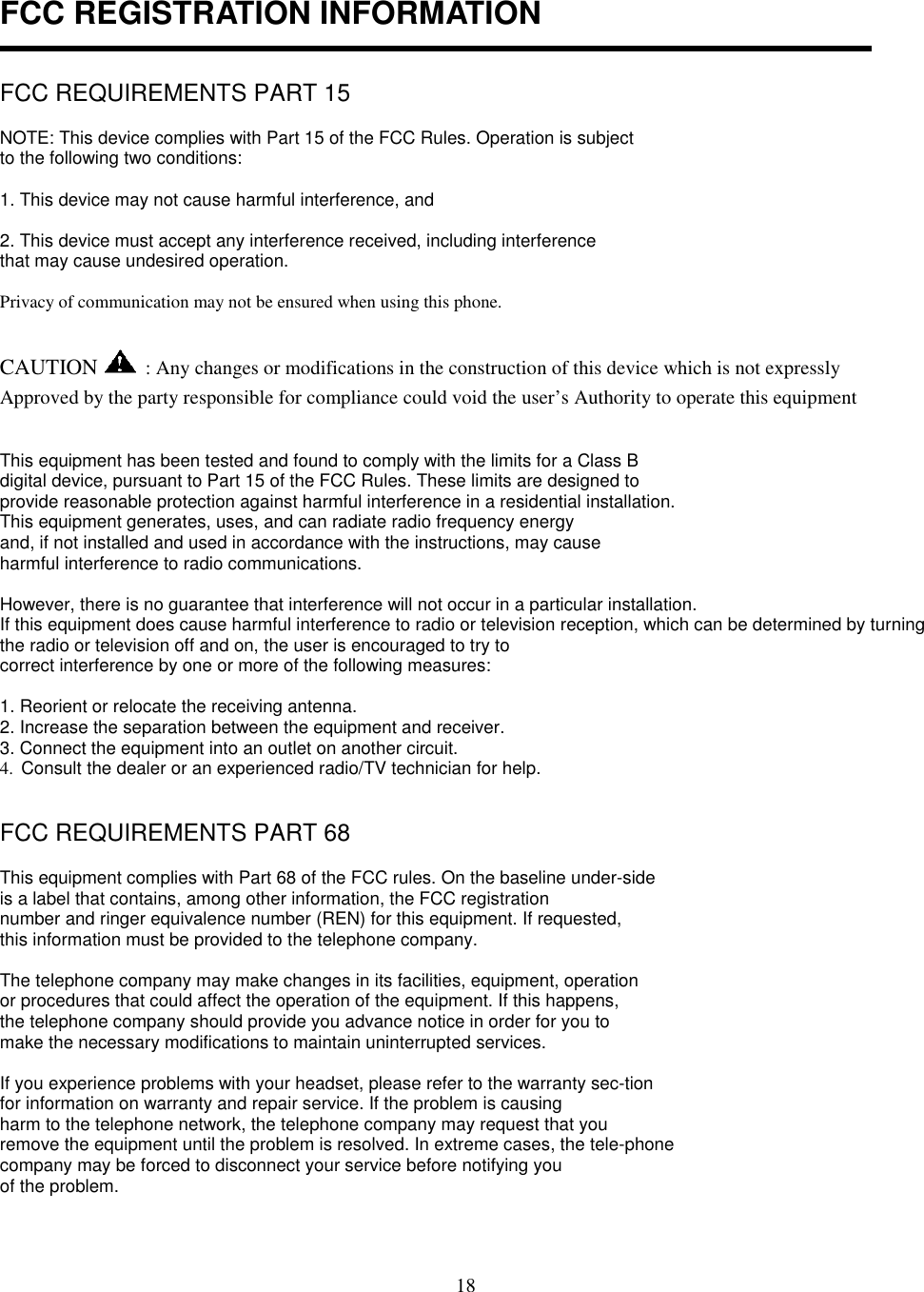 18FCC REGISTRATION INFORMATIONFCC REQUIREMENTS PART 15NOTE: This device complies with Part 15 of the FCC Rules. Operation is subjectto the following two conditions:1. This device may not cause harmful interference, and2. This device must accept any interference received, including interferencethat may cause undesired operation.Privacy of communication may not be ensured when using this phone.CAUTION  : Any changes or modifications in the construction of this device which is not expresslyApproved by the party responsible for compliance could void the user’s Authority to operate this equipmentThis equipment has been tested and found to comply with the limits for a Class Bdigital device, pursuant to Part 15 of the FCC Rules. These limits are designed toprovide reasonable protection against harmful interference in a residential installation.This equipment generates, uses, and can radiate radio frequency energyand, if not installed and used in accordance with the instructions, may causeharmful interference to radio communications.However, there is no guarantee that interference will not occur in a particular installation.If this equipment does cause harmful interference to radio or television reception, which can be determined by turningthe radio or television off and on, the user is encouraged to try tocorrect interference by one or more of the following measures:1. Reorient or relocate the receiving antenna.2. Increase the separation between the equipment and receiver.3. Connect the equipment into an outlet on another circuit.4.  Consult the dealer or an experienced radio/TV technician for help.FCC REQUIREMENTS PART 68This equipment complies with Part 68 of the FCC rules. On the baseline under-sideis a label that contains, among other information, the FCC registrationnumber and ringer equivalence number (REN) for this equipment. If requested,this information must be provided to the telephone company.The telephone company may make changes in its facilities, equipment, operationor procedures that could affect the operation of the equipment. If this happens,the telephone company should provide you advance notice in order for you tomake the necessary modifications to maintain uninterrupted services.If you experience problems with your headset, please refer to the warranty sec-tionfor information on warranty and repair service. If the problem is causingharm to the telephone network, the telephone company may request that youremove the equipment until the problem is resolved. In extreme cases, the tele-phonecompany may be forced to disconnect your service before notifying youof the problem.