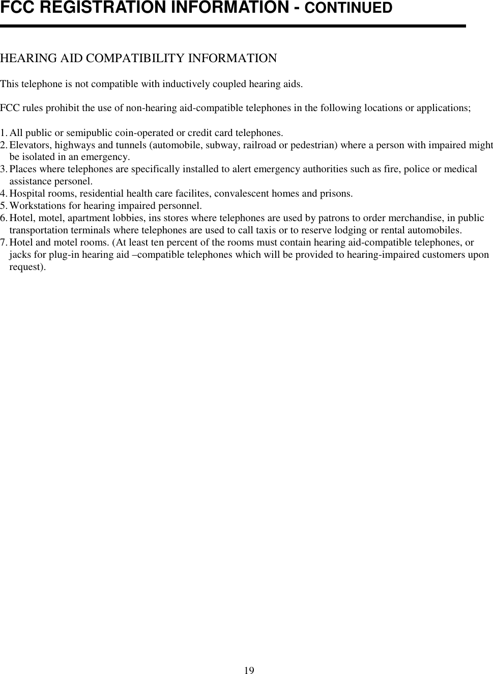 19FCC REGISTRATION INFORMATION - CONTINUEDHEARING AID COMPATIBILITY INFORMATIONThis telephone is not compatible with inductively coupled hearing aids.FCC rules prohibit the use of non-hearing aid-compatible telephones in the following locations or applications;1. All public or semipublic coin-operated or credit card telephones.2. Elevators, highways and tunnels (automobile, subway, railroad or pedestrian) where a person with impaired mightbe isolated in an emergency.3. Places where telephones are specifically installed to alert emergency authorities such as fire, police or medicalassistance personel.4. Hospital rooms, residential health care facilites, convalescent homes and prisons.5. Workstations for hearing impaired personnel.6. Hotel, motel, apartment lobbies, ins stores where telephones are used by patrons to order merchandise, in publictransportation terminals where telephones are used to call taxis or to reserve lodging or rental automobiles.7. Hotel and motel rooms. (At least ten percent of the rooms must contain hearing aid-compatible telephones, orjacks for plug-in hearing aid –compatible telephones which will be provided to hearing-impaired customers uponrequest).