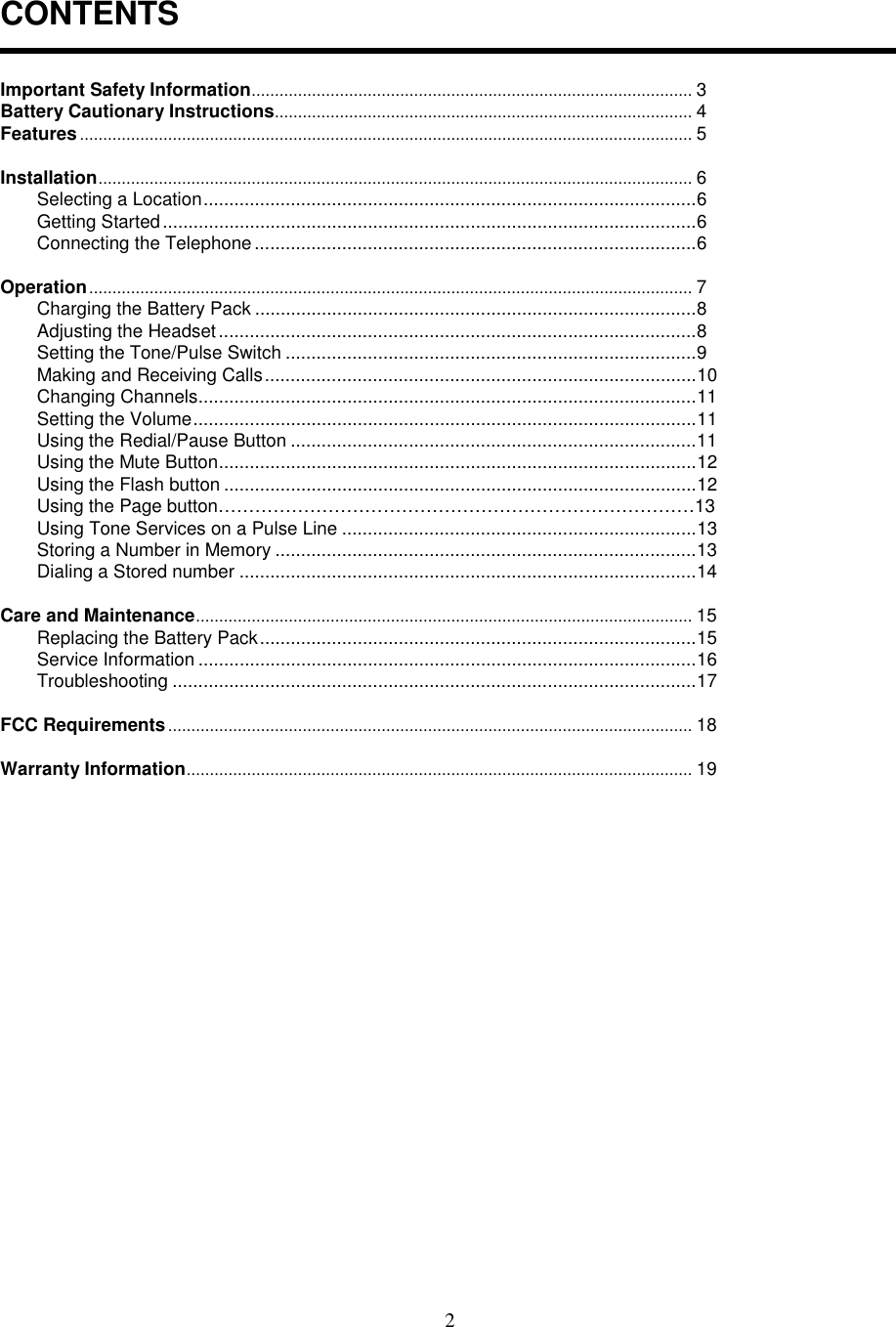 2CONTENTSImportant Safety Information............................................................................................... 3Battery Cautionary Instructions.......................................................................................... 4Features.................................................................................................................................... 5Installation................................................................................................................................6Selecting a Location................................................................................................6Getting Started........................................................................................................6Connecting the Telephone......................................................................................6Operation.................................................................................................................................. 7Charging the Battery Pack ......................................................................................8Adjusting the Headset.............................................................................................8Setting the Tone/Pulse Switch ................................................................................9Making and Receiving Calls....................................................................................10Changing Channels.................................................................................................11Setting the Volume..................................................................................................11Using the Redial/Pause Button ...............................................................................11Using the Mute Button.............................................................................................12Using the Flash button ............................................................................................12Using the Page button……………………………………………………………………13Using Tone Services on a Pulse Line .....................................................................13Storing a Number in Memory ..................................................................................13Dialing a Stored number .........................................................................................14Care and Maintenance........................................................................................................... 15Replacing the Battery Pack.....................................................................................15Service Information .................................................................................................16Troubleshooting ......................................................................................................17FCC Requirements................................................................................................................. 18Warranty Information............................................................................................................. 19