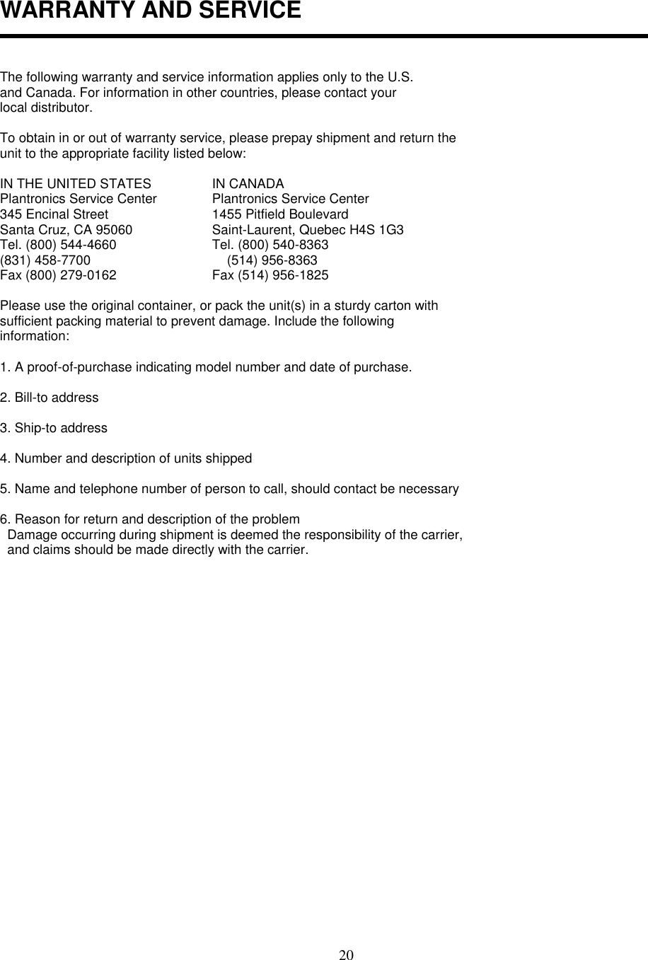 20WARRANTY AND SERVICEThe following warranty and service information applies only to the U.S.and Canada. For information in other countries, please contact yourlocal distributor.To obtain in or out of warranty service, please prepay shipment and return theunit to the appropriate facility listed below:IN THE UNITED STATES  IN CANADAPlantronics Service Center  Plantronics Service Center345 Encinal Street  1455 Pitfield BoulevardSanta Cruz, CA 95060  Saint-Laurent, Quebec H4S 1G3Tel. (800) 544-4660  Tel. (800) 540-8363(831) 458-7700      (514) 956-8363Fax (800) 279-0162  Fax (514) 956-1825Please use the original container, or pack the unit(s) in a sturdy carton withsufficient packing material to prevent damage. Include the followinginformation:1. A proof-of-purchase indicating model number and date of purchase.2. Bill-to address3. Ship-to address4. Number and description of units shipped5. Name and telephone number of person to call, should contact be necessary6. Reason for return and description of the problem  Damage occurring during shipment is deemed the responsibility of the carrier,  and claims should be made directly with the carrier.