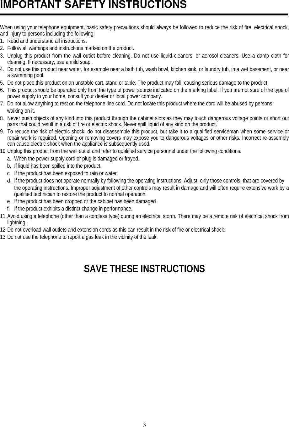 3IMPORTANT SAFETY INSTRUCTIONSWhen using your telephone equipment, basic safety precautions should always be followed to reduce the risk of fire, electrical shock,and injury to persons including the following:1. Read and understand all instructions.2. Follow all warnings and instructions marked on the product.3. Unplug this product from the wall outlet before cleaning. Do not use liquid cleaners, or aerosol cleaners. Use a damp cloth forcleaning. If necessary, use a mild soap.4. Do not use this product near water, for example near a bath tub, wash bowl, kitchen sink, or laundry tub, in a wet basement, or neara swimming pool.5. Do not place this product on an unstable cart, stand or table. The product may fall, causing serious damage to the product.6. This product should be operated only from the type of power source indicated on the marking label. If you are not sure of the type ofpower supply to your home, consult your dealer or local power company.7. Do not allow anything to rest on the telephone line cord. Do not locate this product where the cord will be abused by personswalking on it.8. Never push objects of any kind into this product through the cabinet slots as they may touch dangerous voltage points or short outparts that could result in a risk of fire or electric shock. Never spill liquid of any kind on the product.9. To reduce the risk of electric shock, do not disassemble this product, but take it to a qualified serviceman when some service orrepair work is required. Opening or removing covers may expose you to dangerous voltages or other risks. Incorrect re-assemblycan cause electric shock when the appliance is subsequently used.10. Unplug this product from the wall outlet and refer to qualified service personnel under the following conditions:a. When the power supply cord or plug is damaged or frayed.b. If liquid has been spilled into the product.c. If the product has been exposed to rain or water.d. If the product does not operate normally by following the operating instructions. Adjust  only those controls, that are covered bythe operating instructions. Improper adjustment of other controls may result in damage and will often require extensive work by aqualified technician to restore the product to normal operation.e. If the product has been dropped or the cabinet has been damaged.f. If the product exhibits a distinct change in performance.11. Avoid using a telephone (other than a cordless type) during an electrical storm. There may be a remote risk of electrical shock fromlightning.12. Do not overload wall outlets and extension cords as this can result in the risk of fire or electrical shock.13. Do not use the telephone to report a gas leak in the vicinity of the leak.SAVE THESE INSTRUCTIONS