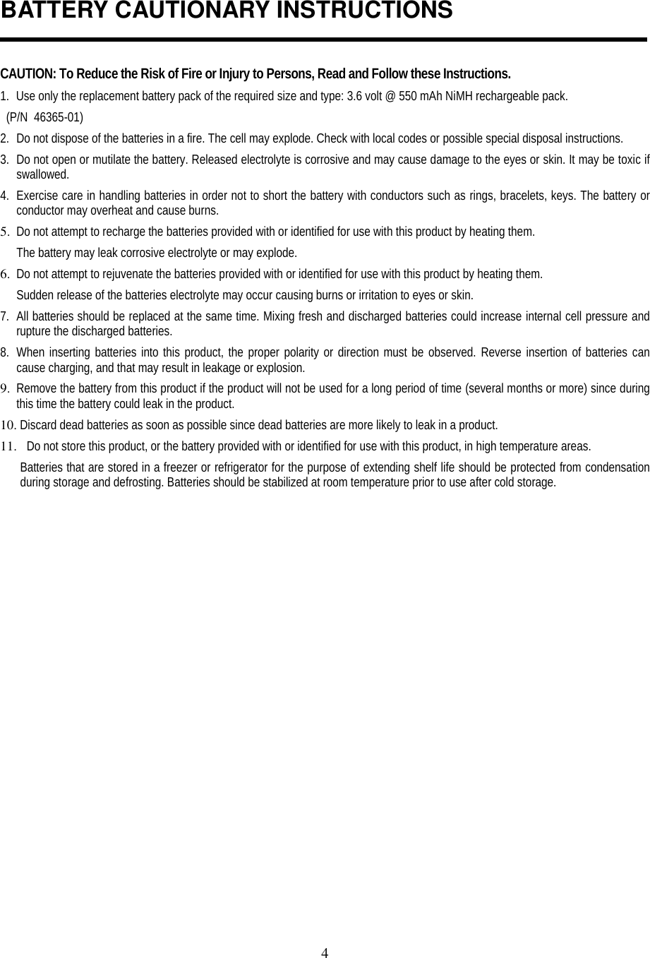 4BATTERY CAUTIONARY INSTRUCTIONSCAUTION: To Reduce the Risk of Fire or Injury to Persons, Read and Follow these Instructions.1. Use only the replacement battery pack of the required size and type: 3.6 volt @ 550 mAh NiMH rechargeable pack.  (P/N  46365-01)2. Do not dispose of the batteries in a fire. The cell may explode. Check with local codes or possible special disposal instructions.3. Do not open or mutilate the battery. Released electrolyte is corrosive and may cause damage to the eyes or skin. It may be toxic ifswallowed.4. Exercise care in handling batteries in order not to short the battery with conductors such as rings, bracelets, keys. The battery orconductor may overheat and cause burns.5. Do not attempt to recharge the batteries provided with or identified for use with this product by heating them.The battery may leak corrosive electrolyte or may explode.6. Do not attempt to rejuvenate the batteries provided with or identified for use with this product by heating them.Sudden release of the batteries electrolyte may occur causing burns or irritation to eyes or skin.7. All batteries should be replaced at the same time. Mixing fresh and discharged batteries could increase internal cell pressure andrupture the discharged batteries.8. When inserting batteries into this product, the proper polarity or direction must be observed. Reverse insertion of batteries cancause charging, and that may result in leakage or explosion.9. Remove the battery from this product if the product will not be used for a long period of time (several months or more) since duringthis time the battery could leak in the product.10.  Discard dead batteries as soon as possible since dead batteries are more likely to leak in a product.11. Do not store this product, or the battery provided with or identified for use with this product, in high temperature areas.Batteries that are stored in a freezer or refrigerator for the purpose of extending shelf life should be protected from condensationduring storage and defrosting. Batteries should be stabilized at room temperature prior to use after cold storage.
