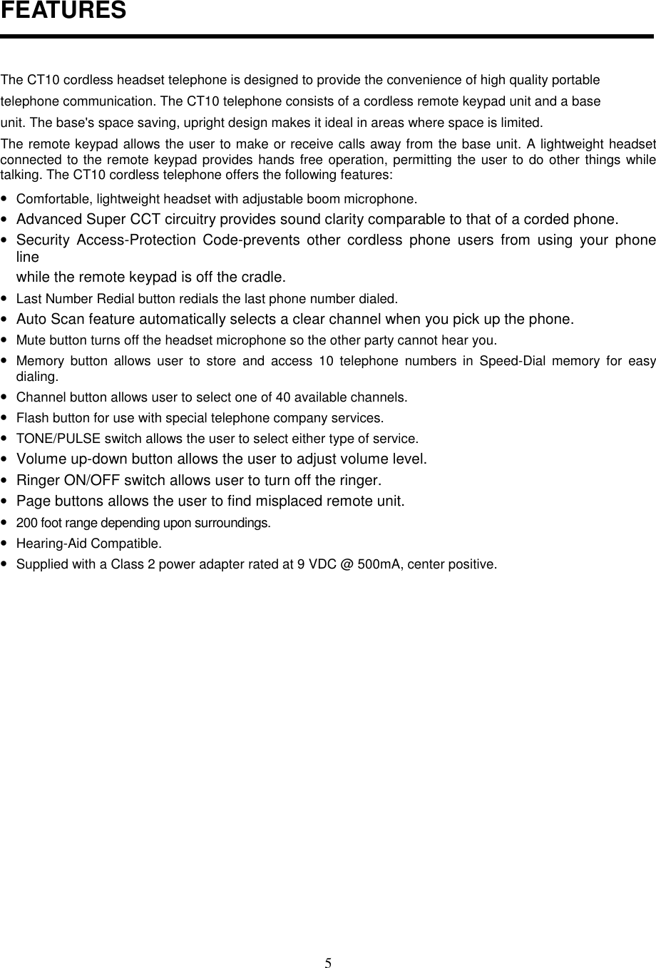 5FEATURESThe CT10 cordless headset telephone is designed to provide the convenience of high quality portabletelephone communication. The CT10 telephone consists of a cordless remote keypad unit and a baseunit. The base&apos;s space saving, upright design makes it ideal in areas where space is limited.The remote keypad allows the user to make or receive calls away from the base unit. A lightweight headsetconnected to the remote keypad provides hands free operation, permitting the user to do other things whiletalking. The CT10 cordless telephone offers the following features:• Comfortable, lightweight headset with adjustable boom microphone.•  Advanced Super CCT circuitry provides sound clarity comparable to that of a corded phone.•  Security Access-Protection Code-prevents other cordless phone users from using your phonelinewhile the remote keypad is off the cradle.• Last Number Redial button redials the last phone number dialed.•  Auto Scan feature automatically selects a clear channel when you pick up the phone.• Mute button turns off the headset microphone so the other party cannot hear you.• Memory button allows user to store and access 10 telephone numbers in Speed-Dial memory for easydialing.• Channel button allows user to select one of 40 available channels.• Flash button for use with special telephone company services.• TONE/PULSE switch allows the user to select either type of service.•  Volume up-down button allows the user to adjust volume level.•  Ringer ON/OFF switch allows user to turn off the ringer.•  Page buttons allows the user to find misplaced remote unit.• 200 foot range depending upon surroundings.• Hearing-Aid Compatible.• Supplied with a Class 2 power adapter rated at 9 VDC @ 500mA, center positive.