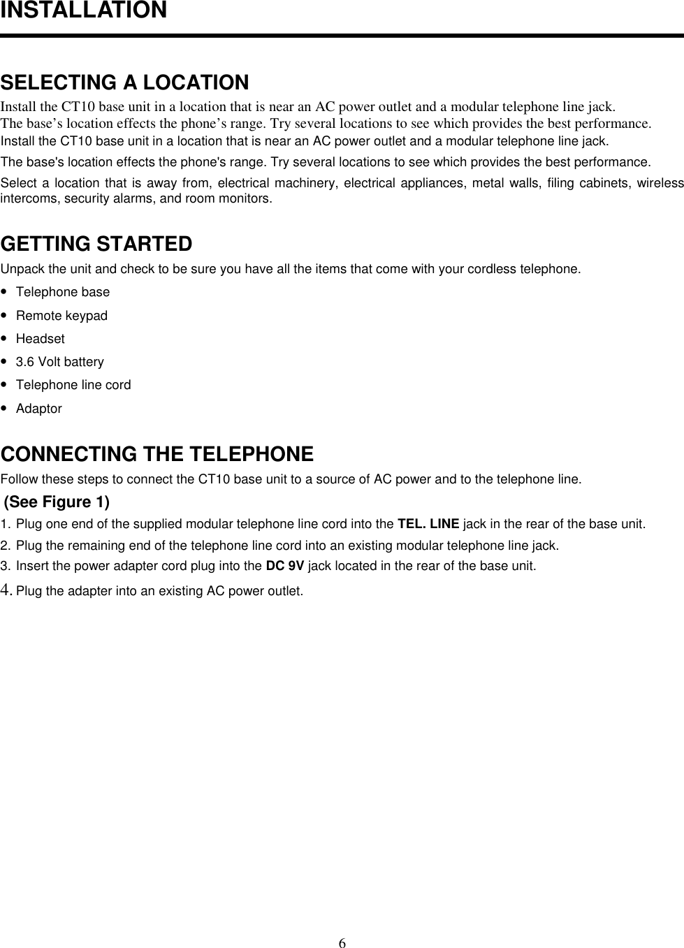 6INSTALLATIONSELECTING A LOCATIONInstall the CT10 base unit in a location that is near an AC power outlet and a modular telephone line jack.The base’s location effects the phone’s range. Try several locations to see which provides the best performance.Install the CT10 base unit in a location that is near an AC power outlet and a modular telephone line jack.The base&apos;s location effects the phone&apos;s range. Try several locations to see which provides the best performance.Select a location that is away from, electrical machinery, electrical appliances, metal walls, filing cabinets, wirelessintercoms, security alarms, and room monitors.GETTING STARTEDUnpack the unit and check to be sure you have all the items that come with your cordless telephone.• Telephone base• Remote keypad• Headset• 3.6 Volt battery• Telephone line cord• AdaptorCONNECTING THE TELEPHONEFollow these steps to connect the CT10 base unit to a source of AC power and to the telephone line. (See Figure 1)1. Plug one end of the supplied modular telephone line cord into the TEL. LINE jack in the rear of the base unit.2. Plug the remaining end of the telephone line cord into an existing modular telephone line jack.3. Insert the power adapter cord plug into the DC 9V jack located in the rear of the base unit.4. Plug the adapter into an existing AC power outlet.