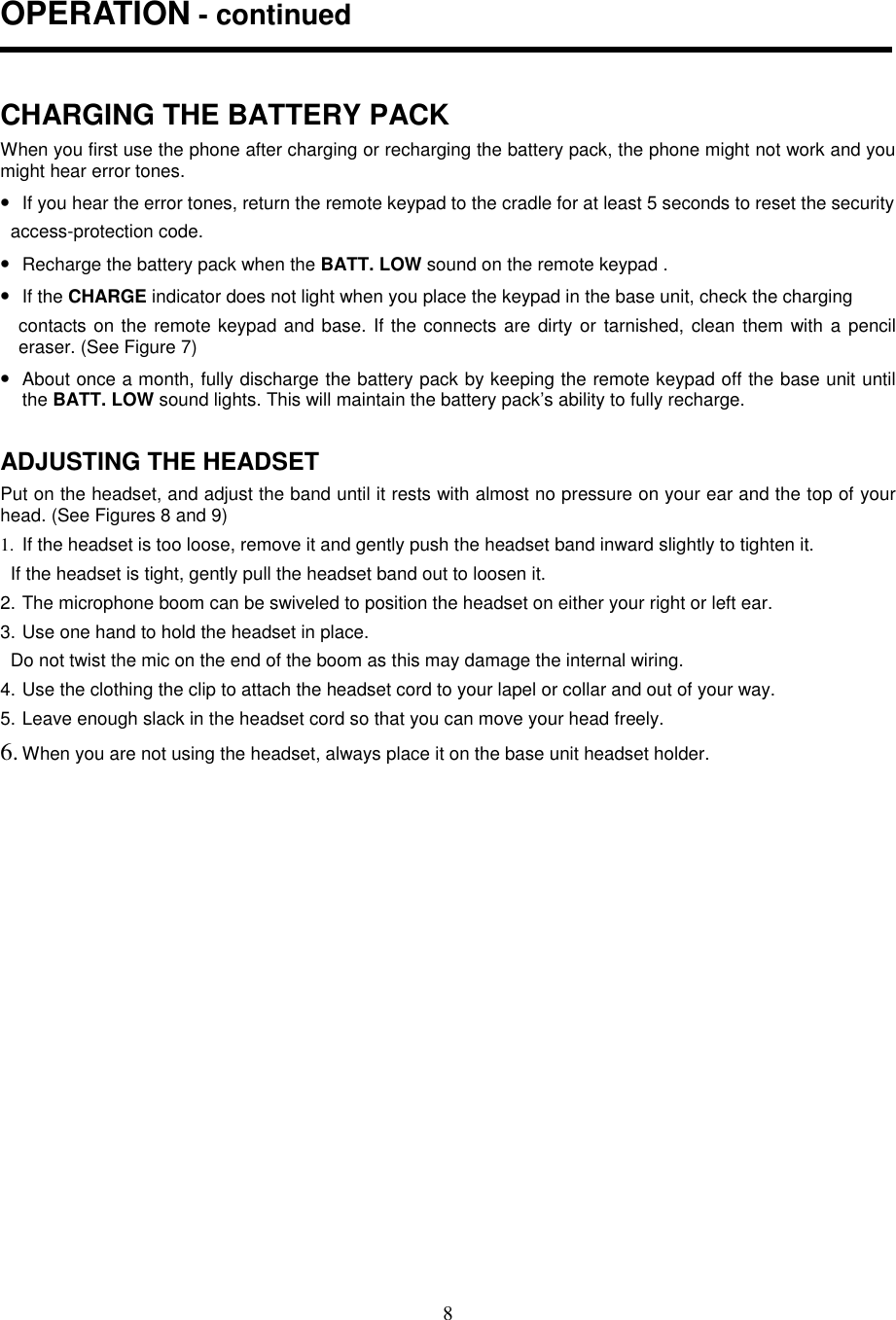 8OPERATION - continuedCHARGING THE BATTERY PACKWhen you first use the phone after charging or recharging the battery pack, the phone might not work and youmight hear error tones.• If you hear the error tones, return the remote keypad to the cradle for at least 5 seconds to reset the security  access-protection code.• Recharge the battery pack when the BATT. LOW sound on the remote keypad .• If the CHARGE indicator does not light when you place the keypad in the base unit, check the chargingcontacts on the remote keypad and base. If the connects are dirty or tarnished, clean them with a pencileraser. (See Figure 7)• About once a month, fully discharge the battery pack by keeping the remote keypad off the base unit untilthe BATT. LOW sound lights. This will maintain the battery pack’s ability to fully recharge.ADJUSTING THE HEADSETPut on the headset, and adjust the band until it rests with almost no pressure on your ear and the top of yourhead. (See Figures 8 and 9)1.  If the headset is too loose, remove it and gently push the headset band inward slightly to tighten it.  If the headset is tight, gently pull the headset band out to loosen it.2. The microphone boom can be swiveled to position the headset on either your right or left ear.3. Use one hand to hold the headset in place.  Do not twist the mic on the end of the boom as this may damage the internal wiring.4. Use the clothing the clip to attach the headset cord to your lapel or collar and out of your way.5. Leave enough slack in the headset cord so that you can move your head freely.6. When you are not using the headset, always place it on the base unit headset holder.