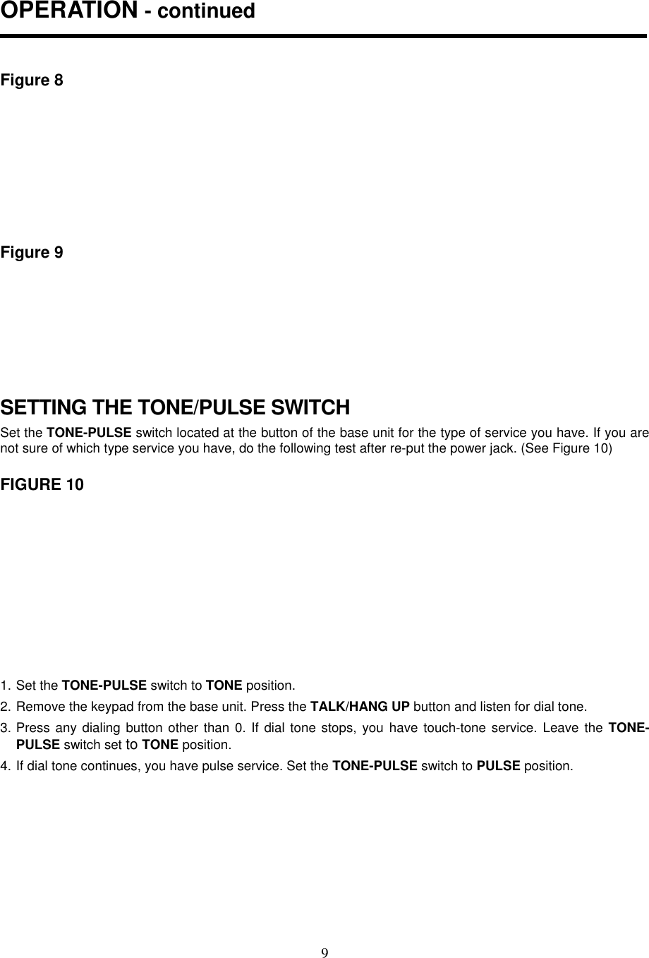 9OPERATION - continuedFigure 8Figure 9SETTING THE TONE/PULSE SWITCHSet the TONE-PULSE switch located at the button of the base unit for the type of service you have. If you arenot sure of which type service you have, do the following test after re-put the power jack. (See Figure 10)FIGURE 101. Set the TONE-PULSE switch to TONE position.2. Remove the keypad from the base unit. Press the TALK/HANG UP button and listen for dial tone.3. Press any dialing button other than 0. If dial tone stops, you have touch-tone service. Leave the TONE-PULSE switch set to TONE position.4. If dial tone continues, you have pulse service. Set the TONE-PULSE switch to PULSE position.