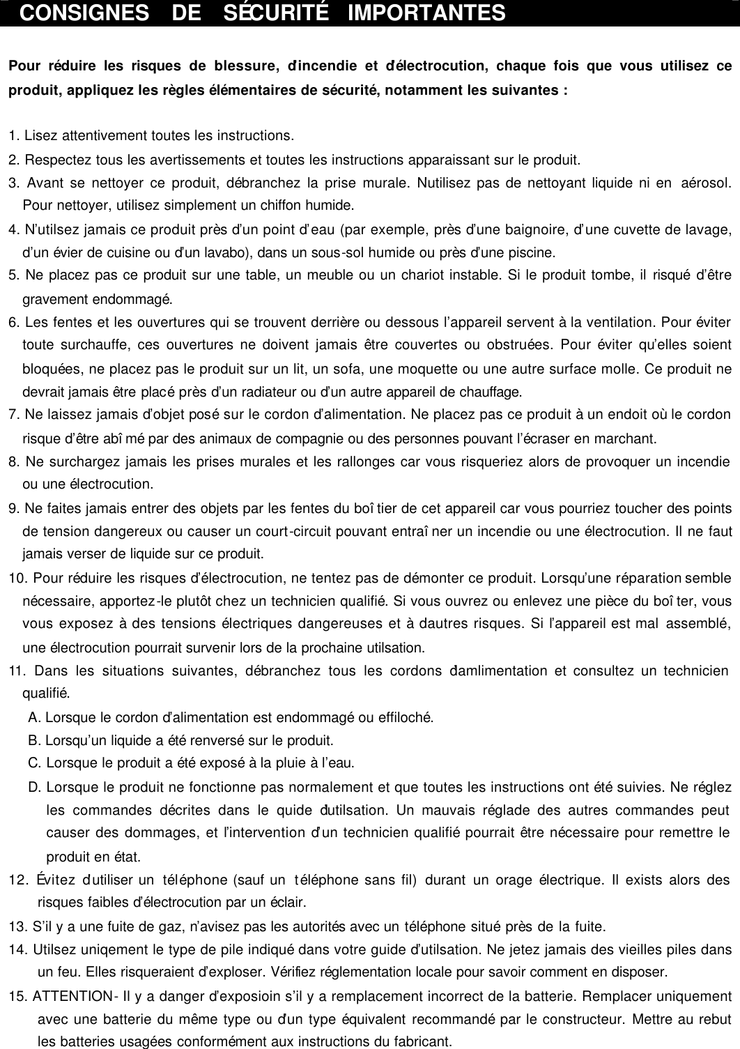  CONSIGNES  DE  SÉCURITÉ  IMPORTANTES  Pour réduire les risques de blessure, d’incendie et d’électrocution, chaque fois que vous utilisez ce produit, appliquez les règles élémentaires de sécurité, notamment les suivantes :    1. Lisez attentivement toutes les instructions. 2. Respectez tous les avertissements et toutes les instructions apparaissant sur le produit. 3. Avant se nettoyer ce produit, débranchez la prise murale. N’utilisez pas de nettoyant liquide ni en  aérosol. Pour nettoyer, utilisez simplement un chiffon humide. 4. N’utilsez jamais ce produit près d’un point d’eau (par exemple, près d’une baignoire, d’une cuvette de lavage, d’un évier de cuisine ou d’un lavabo), dans un sous-sol humide ou près d’une piscine. 5. Ne placez pas ce produit sur une table, un meuble ou un chariot instable. Si le produit tombe, il risqué d’être gravement endommagé. 6. Les fentes et les ouvertures qui se trouvent derrière ou dessous l’appareil servent à la ventilation. Pour éviter toute surchauffe, ces ouvertures ne doivent jamais être couvertes ou obstruées. Pour éviter qu’elles soient bloquées, ne placez pas le produit sur un lit, un sofa, une moquette ou une autre surface molle. Ce produit ne devrait jamais être placé près d’un radiateur ou d’un autre appareil de chauffage. 7. Ne laissez jamais d’objet posé sur le cordon d’alimentation. Ne placez pas ce produit à un endoit où le cordon risque d’être abîmé par des animaux de compagnie ou des personnes pouvant l’écraser en marchant. 8. Ne surchargez jamais les prises murales et les rallonges car vous risqueriez alors de provoquer un incendie ou une électrocution. 9. Ne faites jamais entrer des objets par les fentes du boîtier de cet appareil car vous pourriez toucher des points de tension dangereux ou causer un court-circuit pouvant entraîner un incendie ou une électrocution. Il ne faut jamais verser de liquide sur ce produit. 10. Pour réduire les risques d’électrocution, ne tentez pas de démonter ce produit. Lorsqu’une réparation semble nécessaire, apportez-le plutôt chez un technicien qualifié. Si vous ouvrez ou enlevez une pièce du boîter, vous vous exposez à des tensions électriques dangereuses et à d’autres risques. Si l’appareil est mal assemblé, une électrocution pourrait survenir lors de la prochaine utilsation. 11. Dans les situations suivantes, débranchez tous les cordons d’amlimentation et consultez un technicien qualifié. A. Lorsque le cordon d’alimentation est endommagé ou effiloché. B. Lorsqu’un liquide a été renversé sur le produit. C. Lorsque le produit a été exposé à la pluie à l’eau. D. Lorsque le produit ne fonctionne pas normalement et que toutes les instructions ont été suivies. Ne réglez les commandes décrites dans le quide d’utilsation. Un mauvais réglade des autres commandes peut causer des dommages, et l’intervention d’un technicien qualifié pourrait être nécessaire pour remettre le produit en état. 12. Évitez d’utiliser un  téléphone (sauf un  téléphone sans fil) durant un orage électrique. Il exists alors des risques faibles d’électrocution par un éclair. 13. S’il y a une fuite de gaz, n’avisez pas les autorités avec un téléphone situé près de la fuite.   14. Utilsez uniqement le type de pile indiqué dans votre guide d’utilsation. Ne jetez jamais des vieilles piles dans un feu. Elles risqueraient d’exploser. Vérifiez réglementation locale pour savoir comment en disposer. 15. ATTENTION- Il y a danger d’exposioin s’il y a remplacement incorrect de la batterie. Remplacer uniquement avec une batterie du même type ou d’un type équivalent recommandé par le constructeur. Mettre au rebut les batteries usagées conformément aux instructions du fabricant.  