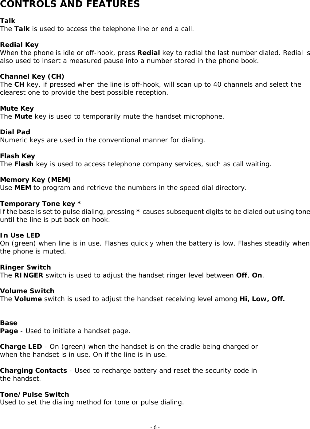 - 6 -  CONTROLS AND FEATURES  Talk The Talk is used to access the telephone line or end a call.  Redial Key When the phone is idle or off-hook, press Redial key to redial the last number dialed. Redial is also used to insert a measured pause into a number stored in the phone book.  Channel Key (CH) The CH key, if pressed when the line is off-hook, will scan up to 40 channels and select the clearest one to provide the best possible reception.  Mute Key The Mute key is used to temporarily mute the handset microphone.  Dial Pad Numeric keys are used in the conventional manner for dialing.  Flash Key  The Flash key is used to access telephone company services, such as call waiting.  Memory Key (MEM) Use MEM to program and retrieve the numbers in the speed dial directory.  Temporary Tone key * If the base is set to pulse dialing, pressing * causes subsequent digits to be dialed out using tone until the line is put back on hook.   In Use LED On (green) when line is in use. Flashes quickly when the battery is low. Flashes steadily when the phone is muted.  Ringer Switch The RINGER switch is used to adjust the handset ringer level between Off, On.  Volume Switch The Volume switch is used to adjust the handset receiving level among Hi, Low, Off.   Base Page - Used to initiate a handset page.  Charge LED - On (green) when the handset is on the cradle being charged or when the handset is in use. On if the line is in use.  Charging Contacts - Used to recharge battery and reset the security code in the handset.  Tone/Pulse Switch Used to set the dialing method for tone or pulse dialing.   