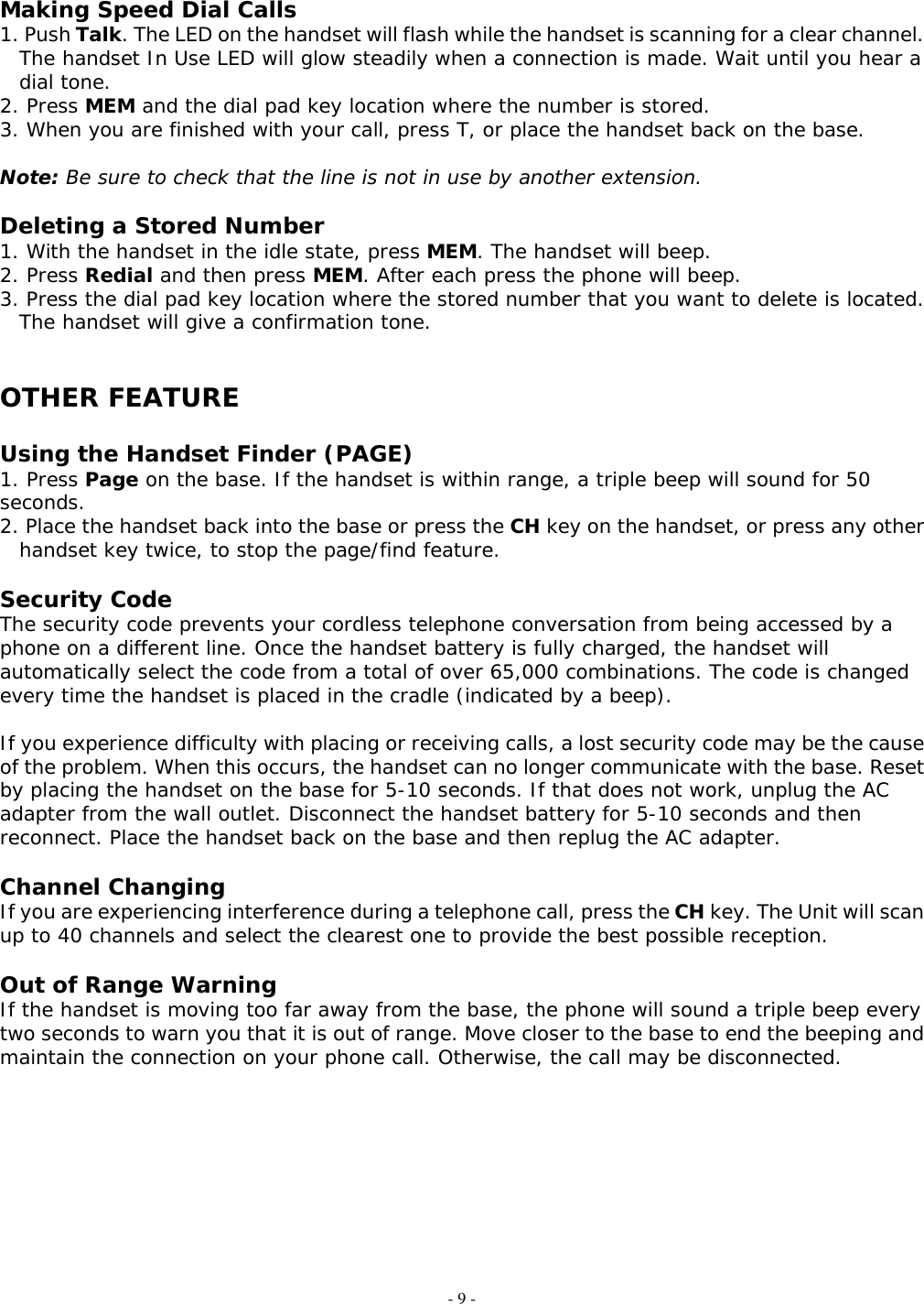 - 9 - Making Speed Dial Calls 1. Push Talk. The LED on the handset will flash while the handset is scanning for a clear channel. The handset In Use LED will glow steadily when a connection is made. Wait until you hear a dial tone. 2. Press MEM and the dial pad key location where the number is stored. 3. When you are finished with your call, press T, or place the handset back on the base.  Note: Be sure to check that the line is not in use by another extension.  Deleting a Stored Number 1. With the handset in the idle state, press MEM. The handset will beep. 2. Press Redial and then press MEM. After each press the phone will beep. 3. Press the dial pad key location where the stored number that you want to delete is located. The handset will give a confirmation tone.   OTHER FEATURE  Using the Handset Finder (PAGE) 1. Press Page on the base. If the handset is within range, a triple beep will sound for 50 seconds. 2. Place the handset back into the base or press the CH key on the handset, or press any other handset key twice, to stop the page/find feature.  Security Code The security code prevents your cordless telephone conversation from being accessed by a phone on a different line. Once the handset battery is fully charged, the handset will automatically select the code from a total of over 65,000 combinations. The code is changed every time the handset is placed in the cradle (indicated by a beep).  If you experience difficulty with placing or receiving calls, a lost security code may be the cause of the problem. When this occurs, the handset can no longer communicate with the base. Reset by placing the handset on the base for 5-10 seconds. If that does not work, unplug the AC adapter from the wall outlet. Disconnect the handset battery for 5-10 seconds and then reconnect. Place the handset back on the base and then replug the AC adapter.  Channel Changing If you are experiencing interference during a telephone call, press the CH key. The Unit will scan up to 40 channels and select the clearest one to provide the best possible reception.  Out of Range Warning If the handset is moving too far away from the base, the phone will sound a triple beep every two seconds to warn you that it is out of range. Move closer to the base to end the beeping and maintain the connection on your phone call. Otherwise, the call may be disconnected.          