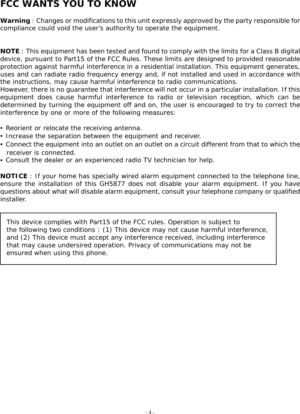 - 4 -  FCC WANTS YOU TO KNOW   Warning : Changes or modifications to this unit expressly approved by the party responsible for compliance could void the user’s authority to operate the equipment.    NOTE : This equipment has been tested and found to comply with the limits for a Class B digital device, pursuant to Part15 of the FCC Rules. These limits are designed to provided reasonable protection against harmful interference in a residential installation. This equipment generates, uses and can radiate radio frequency energy and, if not installed and used in accordance with the instructions, may cause harmful interference to radio communications. However, there is no guarantee that interference will not occur in a particular installation. If this equipment does cause harmful interference to radio or television reception, which can be determined by turning the equipment off and on, the user is encouraged to try to correct the interference by one or more of the following measures:  ▪ Reorient or relocate the receiving antenna. ▪ Increase the separation between the equipment and receiver. ▪ Connect the equipment into an outlet on an outlet on a circuit different from that to which the receiver is connected. ▪ Consult the dealer or an experienced radio TV technician for help.  NOTICE : If your home has specially wired alarm equipment connected to the telephone line, ensure the installation of this GH5877 does not disable your alarm equipment. If you have questions about what will disable alarm equipment, consult your telephone company or qualified installer.   This device complies with Part15 of the FCC rules. Operation is subject to the following two conditions : (1) This device may not cause harmful interference, and (2) This device must accept any interference received, including interference that may cause undersired operation. Privacy of communications may not be ensured when using this phone.                        