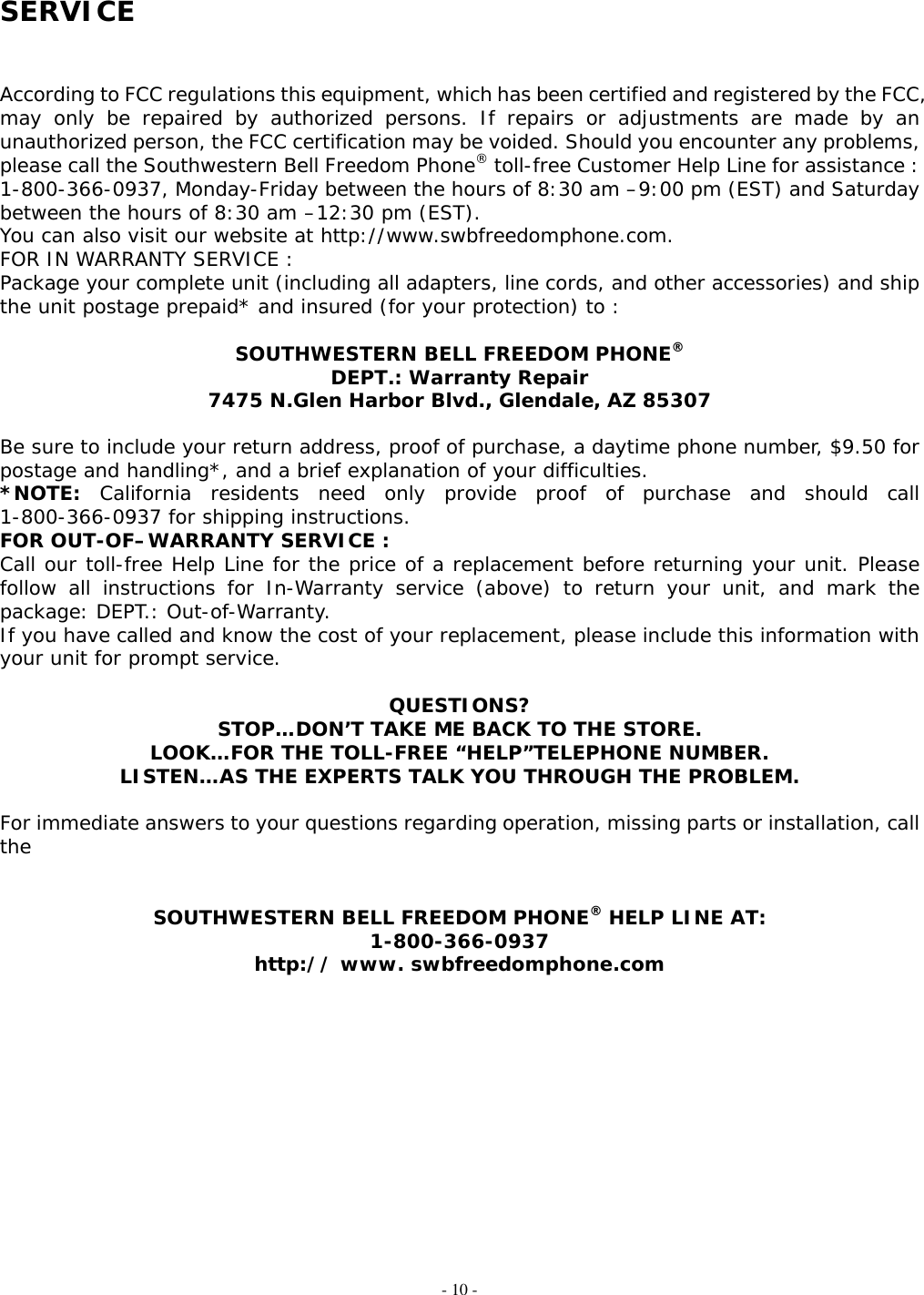 - 10 - SERVICE   According to FCC regulations this equipment, which has been certified and registered by the FCC, may only be repaired by authorized persons. If repairs or adjustments are made by an unauthorized person, the FCC certification may be voided. Should you encounter any problems, please call the Southwestern Bell Freedom Phone® toll-free Customer Help Line for assistance : 1-800-366-0937, Monday-Friday between the hours of 8:30 am –9:00 pm (EST) and Saturday between the hours of 8:30 am –12:30 pm (EST). You can also visit our website at http://www.swbfreedomphone.com.     FOR IN WARRANTY SERVICE : Package your complete unit (including all adapters, line cords, and other accessories) and ship the unit postage prepaid* and insured (for your protection) to :  SOUTHWESTERN BELL FREEDOM PHONE® DEPT.: Warranty Repair 7475 N.Glen Harbor Blvd., Glendale, AZ 85307  Be sure to include your return address, proof of purchase, a daytime phone number, $9.50 for postage and handling*, and a brief explanation of your difficulties. *NOTE: California residents need only provide proof of purchase and should call 1-800-366-0937 for shipping instructions. FOR OUT-OF–WARRANTY SERVICE : Call our toll-free Help Line for the price of a replacement before returning your unit. Please follow all instructions for In-Warranty service (above) to return your unit, and mark the package: DEPT.: Out-of-Warranty.  If you have called and know the cost of your replacement, please include this information with your unit for prompt service.  QUESTIONS? STOP…DON’T TAKE ME BACK TO THE STORE. LOOK…FOR THE TOLL-FREE “HELP”TELEPHONE NUMBER. LISTEN…AS THE EXPERTS TALK YOU THROUGH THE PROBLEM.  For immediate answers to your questions regarding operation, missing parts or installation, call the   SOUTHWESTERN BELL FREEDOM PHONE® HELP LINE AT: 1-800-366-0937 http:// www. swbfreedomphone.com             