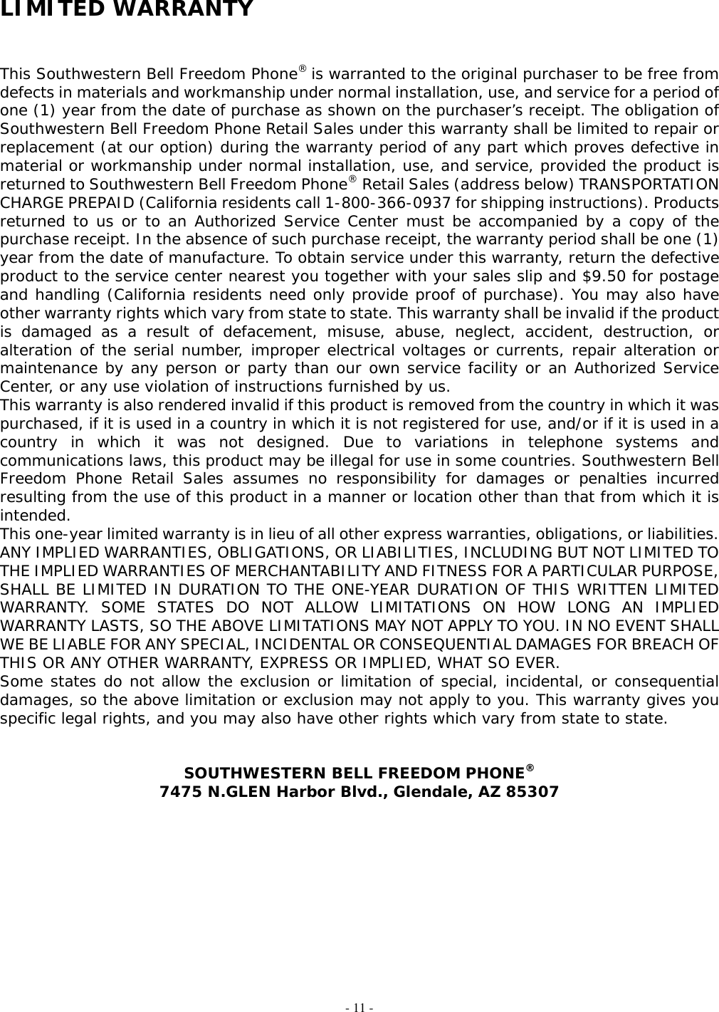 - 11 - LIMITED WARRANTY   This Southwestern Bell Freedom Phone® is warranted to the original purchaser to be free from defects in materials and workmanship under normal installation, use, and service for a period of one (1) year from the date of purchase as shown on the purchaser’s receipt. The obligation of Southwestern Bell Freedom Phone Retail Sales under this warranty shall be limited to repair or replacement (at our option) during the warranty period of any part which proves defective in material or workmanship under normal installation, use, and service, provided the product is returned to Southwestern Bell Freedom Phone® Retail Sales (address below) TRANSPORTATION CHARGE PREPAID (California residents call 1-800-366-0937 for shipping instructions). Products returned to us or to an Authorized Service Center must be accompanied by a copy of the purchase receipt. In the absence of such purchase receipt, the warranty period shall be one (1) year from the date of manufacture. To obtain service under this warranty, return the defective product to the service center nearest you together with your sales slip and $9.50 for postage and handling (California residents need only provide proof of purchase). You may also have other warranty rights which vary from state to state. This warranty shall be invalid if the product is damaged as a result of defacement, misuse, abuse, neglect, accident, destruction, or alteration of the serial number, improper electrical voltages or currents, repair alteration or maintenance by any person or party than our own service facility or an Authorized Service Center, or any use violation of instructions furnished by us. This warranty is also rendered invalid if this product is removed from the country in which it was purchased, if it is used in a country in which it is not registered for use, and/or if it is used in a country in which it was not designed. Due to variations in telephone systems and communications laws, this product may be illegal for use in some countries. Southwestern Bell Freedom Phone Retail Sales assumes no responsibility for damages or penalties incurred resulting from the use of this product in a manner or location other than that from which it is intended. This one-year limited warranty is in lieu of all other express warranties, obligations, or liabilities. ANY IMPLIED WARRANTIES, OBLIGATIONS, OR LIABILITIES, INCLUDING BUT NOT LIMITED TO THE IMPLIED WARRANTIES OF MERCHANTABILITY AND FITNESS FOR A PARTICULAR PURPOSE, SHALL BE LIMITED IN DURATION TO THE ONE-YEAR DURATION OF THIS WRITTEN LIMITED WARRANTY. SOME STATES DO NOT ALLOW LIMITATIONS ON HOW LONG AN IMPLIED WARRANTY LASTS, SO THE ABOVE LIMITATIONS MAY NOT APPLY TO YOU. IN NO EVENT SHALL WE BE LIABLE FOR ANY SPECIAL, INCIDENTAL OR CONSEQUENTIAL DAMAGES FOR BREACH OF THIS OR ANY OTHER WARRANTY, EXPRESS OR IMPLIED, WHAT SO EVER. Some states do not allow the exclusion or limitation of special, incidental, or consequential damages, so the above limitation or exclusion may not apply to you. This warranty gives you specific legal rights, and you may also have other rights which vary from state to state.   SOUTHWESTERN BELL FREEDOM PHONE® 7475 N.GLEN Harbor Blvd., Glendale, AZ 85307                                                          