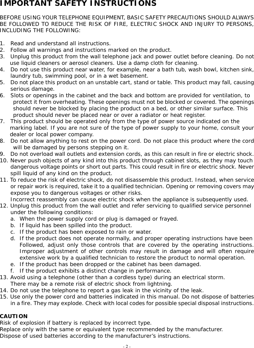 - 2 -  IMPORTANT SAFETY INSTRUCTIONS  BEFORE USING YOUR TELEPHONE EQUIPMENT, BASIC SAFETY PRECAUTIONS SHOULD ALWAYS BE FOLLOWED TO REDUCE THE RISK OF FIRE, ELECTRIC SHOCK AND INJURY TO PERSONS, INCLUDING THE FOLLOWING:  1.  Read and understand all instructions. 2.  Follow all warnings and instructions marked on the product. 3.  Unplug this product from the wall telephone jack and power outlet before cleaning. Do not  use liquid cleaners or aerosol cleaners. Use a damp cloth for cleaning. 4.  Do not use this product near water, for example, near a bath tub, wash bowl, kitchen sink,   laundry tub, swimming pool, or in a wet basement. 5.    Do not place this product on an unstable cart, stand or table. This product may fall, causing   serious damage. 6.  Slots or openings in the cabinet and the back and bottom are provided for ventilation, to  protect it from overheating. These openings must not be blocked or covered. The openings   should never be blocked by placing the product on a bed, or other similar surface. This product should never be placed near or over a radiator or heat register. 7.  This product should be operated only from the type of power source indicated on the  marking label. If you are not sure of the type of power supply to your home, consult your dealer or local power company. 8.  Do not allow anything to rest on the power cord. Do not place this product where the cord will be damaged by persons stepping on it. 9.  Do not overload wall outlets and extension cords, as this can result in fire or electric shock. 10. Never push objects of any kind into this product through cabinet slots, as they may touch         dangerous voltage points or short out parts. This could result in fire or electric shock. Never     spill liquid of any kind on the product. 11. To reduce the risk of electric shock, do not disassemble this product. Instead, when service         or repair work is required, take it to a qualified technician. Opening or removing covers may       expose you to dangerous voltages or other risks.     Incorrect reassembly can cause electric shock when the appliance is subsequently used. 12. Unplug this product from the wall outlet and refer servicing to qualified service personnel      under the following conditions: a.  When the power supply cord or plug is damaged or frayed. b.  If liquid has been spilled into the product. c.  If the product has been exposed to rain or water. d.  If the product does not operate normally, and proper operating instructions have been Followed, adjust only those controls that are covered by the operating instructions. Improper adjustment of other controls may result in damage and will often require extensive work by a qualified technician to restore the product to normal operation. e.  If the product has been dropped or the cabinet has been damaged. f.  If the product exhibits a distinct change in performance. 13. Avoid using a telephone (other than a cordless type) during an electrical storm.     There may be a remote risk of electric shock from lightning. 14. Do not use the telephone to report a gas leak in the vicinity of the leak. 15. Use only the power cord and batteries indicated in this manual. Do not dispose of batteries         in a fire. They may explode. Check with local codes for possible special disposal instructions.  CAUTION Risk of explosion if battery is replaced by incorrect type. Replace only with the same or equivalent type recommended by the manufacturer. Dispose of used batteries according to the manufacturer’s instructions. 