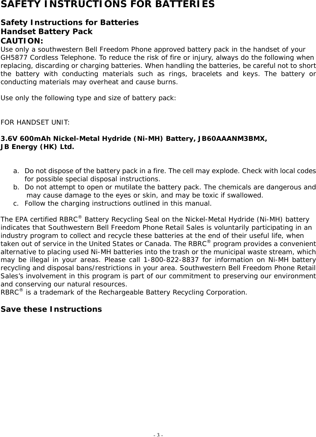 - 3 -  SAFETY INSTRUCTIONS FOR BATTERIES  Safety Instructions for Batteries Handset Battery Pack CAUTION: Use only a southwestern Bell Freedom Phone approved battery pack in the handset of your  GH5877 Cordless Telephone. To reduce the risk of fire or injury, always do the following when replacing, discarding or charging batteries. When handling the batteries, be careful not to short the battery with conducting materials such as rings, bracelets and keys. The battery or conducting materials may overheat and cause burns.  Use only the following type and size of battery pack:   FOR HANDSET UNIT:  3.6V 600mAh Nickel-Metal Hydride (Ni-MH) Battery, JB60AAANM3BMX,  JB Energy (HK) Ltd.   a.  Do not dispose of the battery pack in a fire. The cell may explode. Check with local codes for possible special disposal instructions. b.  Do not attempt to open or mutilate the battery pack. The chemicals are dangerous and may cause damage to the eyes or skin, and may be toxic if swallowed. c.  Follow the charging instructions outlined in this manual.  The EPA certified RBRC® Battery Recycling Seal on the Nickel-Metal Hydride (Ni-MH) battery  indicates that Southwestern Bell Freedom Phone Retail Sales is voluntarily participating in an industry program to collect and recycle these batteries at the end of their useful life, when taken out of service in the United States or Canada. The RBRC® program provides a convenient alternative to placing used Ni-MH batteries into the trash or the municipal waste stream, which may be illegal in your areas. Please call 1-800-822-8837 for information on Ni-MH battery recycling and disposal bans/restrictions in your area. Southwestern Bell Freedom Phone Retail  Sales’s involvement in this program is part of our commitment to preserving our environment and conserving our natural resources. RBRC® is a trademark of the Rechargeable Battery Recycling Corporation.  Save these Instructions                       