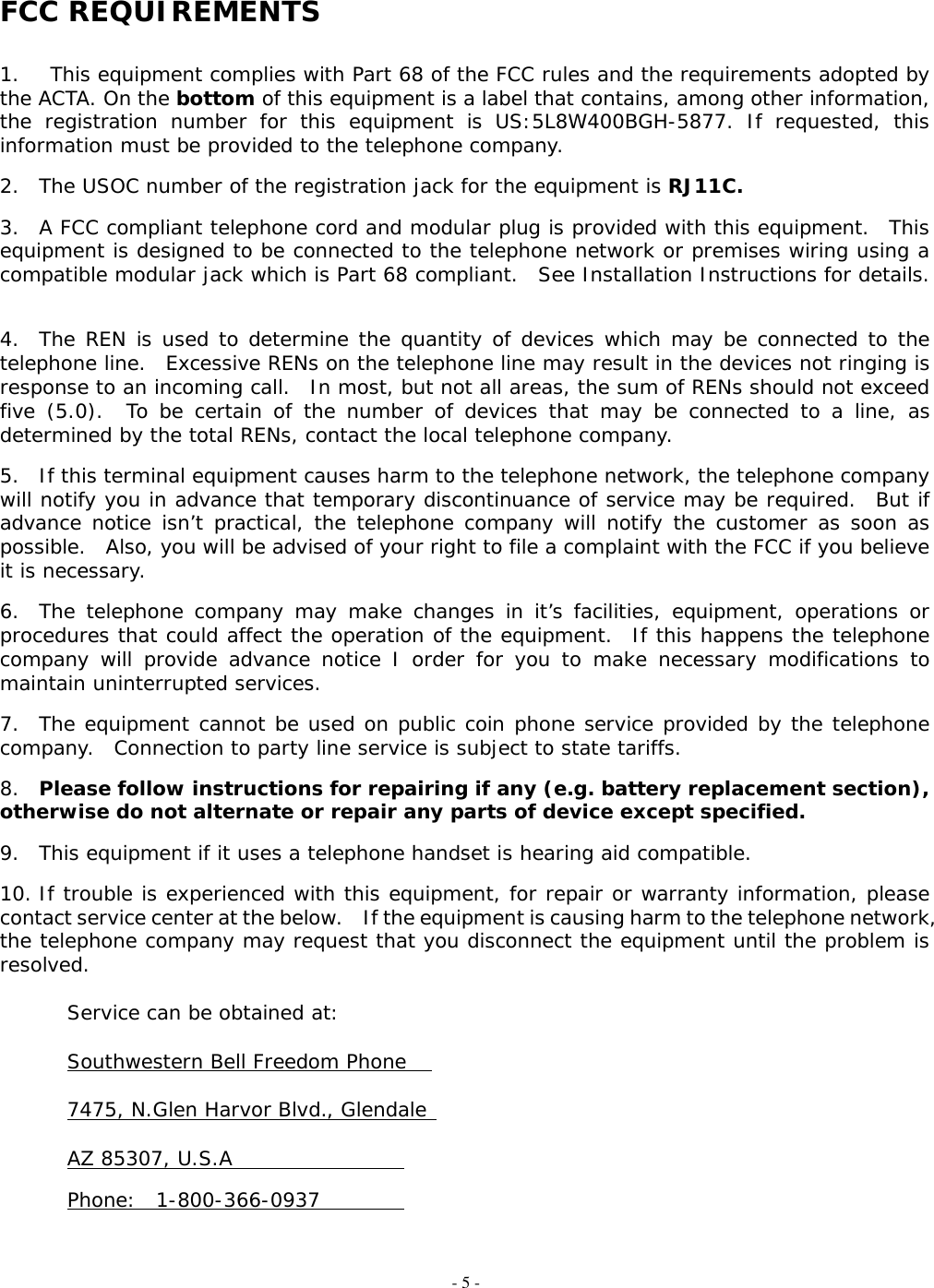 - 5 -  FCC REQUIREMENTS   1.  This equipment complies with Part 68 of the FCC rules and the requirements adopted by the ACTA. On the bottom of this equipment is a label that contains, among other information, the registration number for this equipment is US:5L8W400BGH-5877. If requested, this information must be provided to the telephone company.  2.  The USOC number of the registration jack for the equipment is RJ11C.  3.  A FCC compliant telephone cord and modular plug is provided with this equipment.  This equipment is designed to be connected to the telephone network or premises wiring using a compatible modular jack which is Part 68 compliant.  See Installation Instructions for details.   4.  The REN is used to determine the quantity of devices which may be connected to the telephone line.  Excessive RENs on the telephone line may result in the devices not ringing is response to an incoming call.  In most, but not all areas, the sum of RENs should not exceed five (5.0).  To be certain of the number of devices that may be connected to a line, as determined by the total RENs, contact the local telephone company.  5.  If this terminal equipment causes harm to the telephone network, the telephone company will notify you in advance that temporary discontinuance of service may be required.  But if advance notice isn’t practical, the telephone company will notify the customer as soon as possible.  Also, you will be advised of your right to file a complaint with the FCC if you believe it is necessary.  6.  The telephone company may make changes in it’s facilities, equipment, operations or procedures that could affect the operation of the equipment.  If this happens the telephone company will provide advance notice I order for you to make necessary modifications to maintain uninterrupted services.  7.  The equipment cannot be used on public coin phone service provided by the telephone company.  Connection to party line service is subject to state tariffs.  8.  Please follow instructions for repairing if any (e.g. battery replacement section), otherwise do not alternate or repair any parts of device except specified.  9.  This equipment if it uses a telephone handset is hearing aid compatible.  10. If trouble is experienced with this equipment, for repair or warranty information, please contact service center at the below.    If the equipment is causing harm to the telephone network, the telephone company may request that you disconnect the equipment until the problem is resolved.    Service can be obtained at:    Southwestern Bell Freedom Phone      7475, N.Glen Harvor Blvd., Glendale     AZ 85307, U.S.A         Phone:  1-800-366-0937     