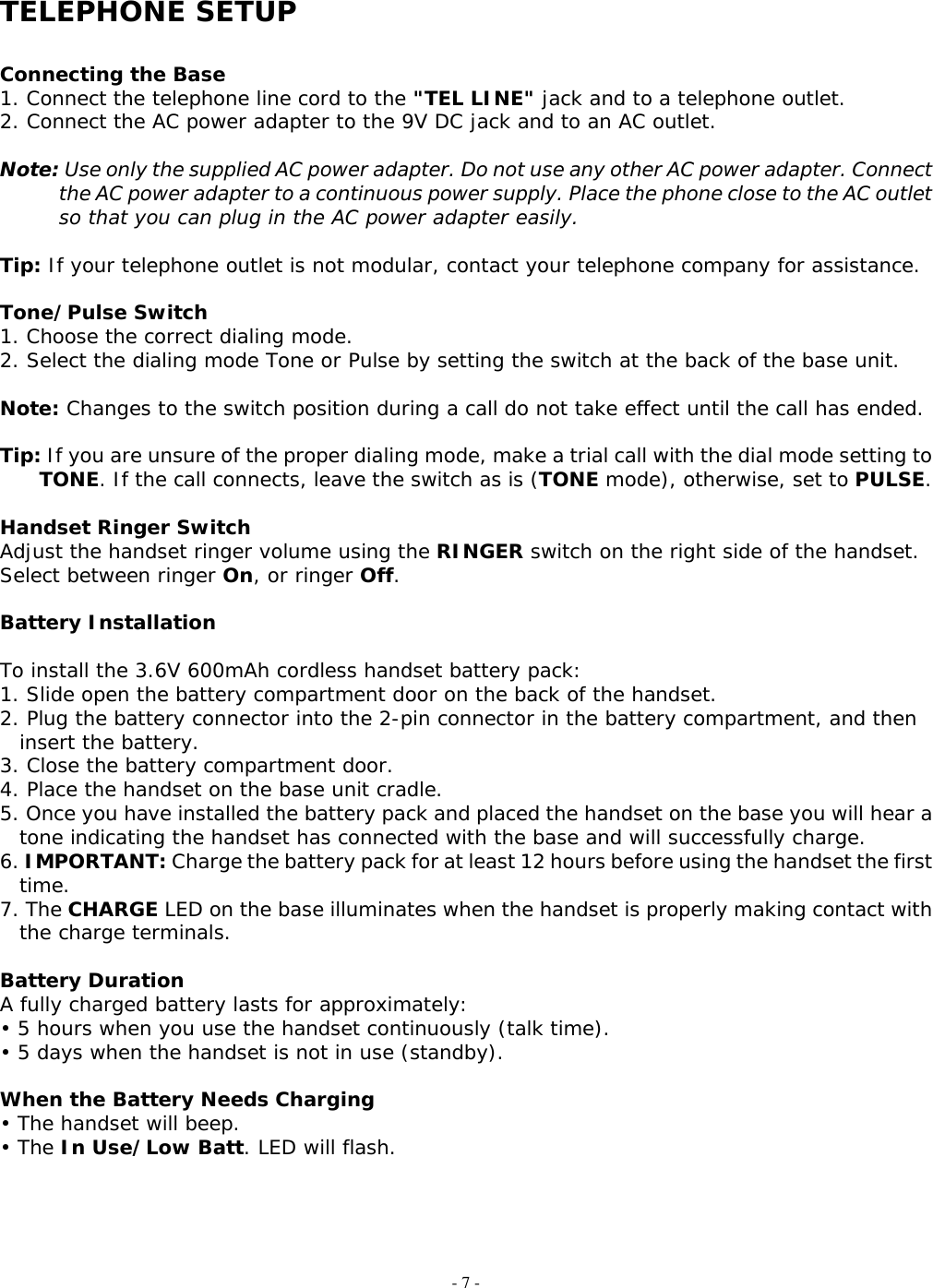 - 7 -  TELEPHONE SETUP  Connecting the Base 1. Connect the telephone line cord to the &quot;TEL LINE&quot; jack and to a telephone outlet. 2. Connect the AC power adapter to the 9V DC jack and to an AC outlet.  Note: Use only the supplied AC power adapter. Do not use any other AC power adapter. Connect the AC power adapter to a continuous power supply. Place the phone close to the AC outlet so that you can plug in the AC power adapter easily.  Tip: If your telephone outlet is not modular, contact your telephone company for assistance.  Tone/Pulse Switch 1. Choose the correct dialing mode. 2. Select the dialing mode Tone or Pulse by setting the switch at the back of the base unit.  Note: Changes to the switch position during a call do not take effect until the call has ended.  Tip: If you are unsure of the proper dialing mode, make a trial call with the dial mode setting to TONE. If the call connects, leave the switch as is (TONE mode), otherwise, set to PULSE.  Handset Ringer Switch Adjust the handset ringer volume using the RINGER switch on the right side of the handset. Select between ringer On, or ringer Off.  Battery Installation  To install the 3.6V 600mAh cordless handset battery pack: 1. Slide open the battery compartment door on the back of the handset. 2. Plug the battery connector into the 2-pin connector in the battery compartment, and then insert the battery. 3. Close the battery compartment door. 4. Place the handset on the base unit cradle. 5. Once you have installed the battery pack and placed the handset on the base you will hear a tone indicating the handset has connected with the base and will successfully charge. 6. IMPORTANT: Charge the battery pack for at least 12 hours before using the handset the first time. 7. The CHARGE LED on the base illuminates when the handset is properly making contact with the charge terminals.  Battery Duration A fully charged battery lasts for approximately: • 5 hours when you use the handset continuously (talk time). • 5 days when the handset is not in use (standby).  When the Battery Needs Charging • The handset will beep. • The In Use/Low Batt. LED will flash.     