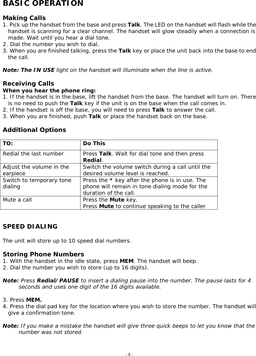 - 8 - BASIC OPERATION  Making Calls 1. Pick up the handset from the base and press Talk. The LED on the handset will flash while the handset is scanning for a clear channel. The handset will glow steadily when a connection is made. Wait until you hear a dial tone. 2. Dial the number you wish to dial. 3. When you are finished talking, press the Talk key or place the unit back into the base to end the call.  Note: The IN USE light on the handset will illuminate when the line is active.  Receiving Calls When you hear the phone ring: 1. If the handset is in the base, lift the handset from the base. The handset will turn on. There is no need to push the Talk key if the unit is on the base when the call comes in. 2. If the handset is off the base, you will need to press Talk to answer the call. 3. When you are finished, push Talk or place the handset back on the base.  Additional Options  TO: Do This Redial the last number  Press Talk. Wait for dial tone and then press Redial. Adjust the volume in the earpiece  Switch the volume switch during a call until the desired volume level is reached. Switch to temporary tone dialing  Press the * key after the phone is in use. The phone will remain in tone dialing mode for the duration of the call. Mute a call  Press the Mute key. Press Mute to continue speaking to the caller   SPEED DIALING  The unit will store up to 10 speed dial numbers.  Storing Phone Numbers 1. With the handset in the idle state, press MEM. The handset will beep. 2. Dial the number you wish to store (up to 16 digits).  Note: Press Redial/PAUSE to insert a dialing pause into the number. The pause lasts for 4 seconds and uses one digit of the 16 digits available.  3. Press MEM. 4. Press the dial pad key for the location where you wish to store the number. The handset will give a confirmation tone.  Note: If you make a mistake the handset will give three quick beeps to let you know that the number was not stored.   