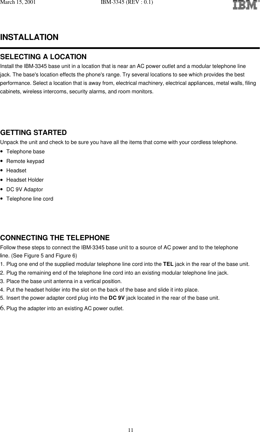 March 15, 2001   IBM-3345 (REV : 0.1)   11INSTALLATION  SELECTING A LOCATION Install the IBM-3345 base unit in a location that is near an AC power outlet and a modular telephone line jack. The base&apos;s location effects the phone&apos;s range. Try several locations to see which provides the best  performance. Select a location that is away from, electrical machinery, electrical appliances, metal walls, filing cabinets, wireless intercoms, security alarms, and room monitors.    GETTING STARTED Unpack the unit and check to be sure you have all the items that come with your cordless telephone. • Telephone base • Remote keypad • Headset • Headset Holder • DC 9V Adaptor • Telephone line cord    CONNECTING THE TELEPHONE Follow these steps to connect the IBM-3345 base unit to a source of AC power and to the telephone  line. (See Figure 5 and Figure 6) 1. Plug one end of the supplied modular telephone line cord into the TEL jack in the rear of the base unit. 2. Plug the remaining end of the telephone line cord into an existing modular telephone line jack. 3. Place the base unit antenna in a vertical position. 4. Put the headset holder into the slot on the back of the base and slide it into place. 5. Insert the power adapter cord plug into the DC 9V jack located in the rear of the base unit. 6. Plug the adapter into an existing AC power outlet.           