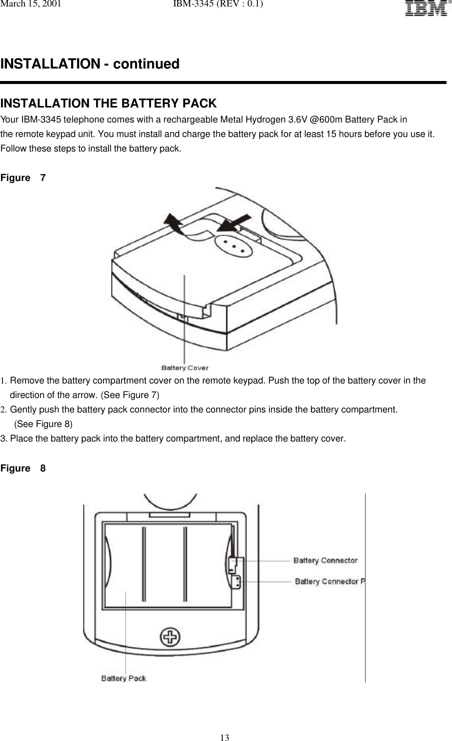 March 15, 2001   IBM-3345 (REV : 0.1)   13INSTALLATION - continued  INSTALLATION THE BATTERY PACK Your IBM-3345 telephone comes with a rechargeable Metal Hydrogen 3.6V @600m Battery Pack in the remote keypad unit. You must install and charge the battery pack for at least 15 hours before you use it. Follow these steps to install the battery pack.  Figure  7  1. Remove the battery compartment cover on the remote keypad. Push the top of the battery cover in the  direction of the arrow. (See Figure 7) 2. Gently push the battery pack connector into the connector pins inside the battery compartment.  (See Figure 8) 3. Place the battery pack into the battery compartment, and replace the battery cover.  Figure  8   