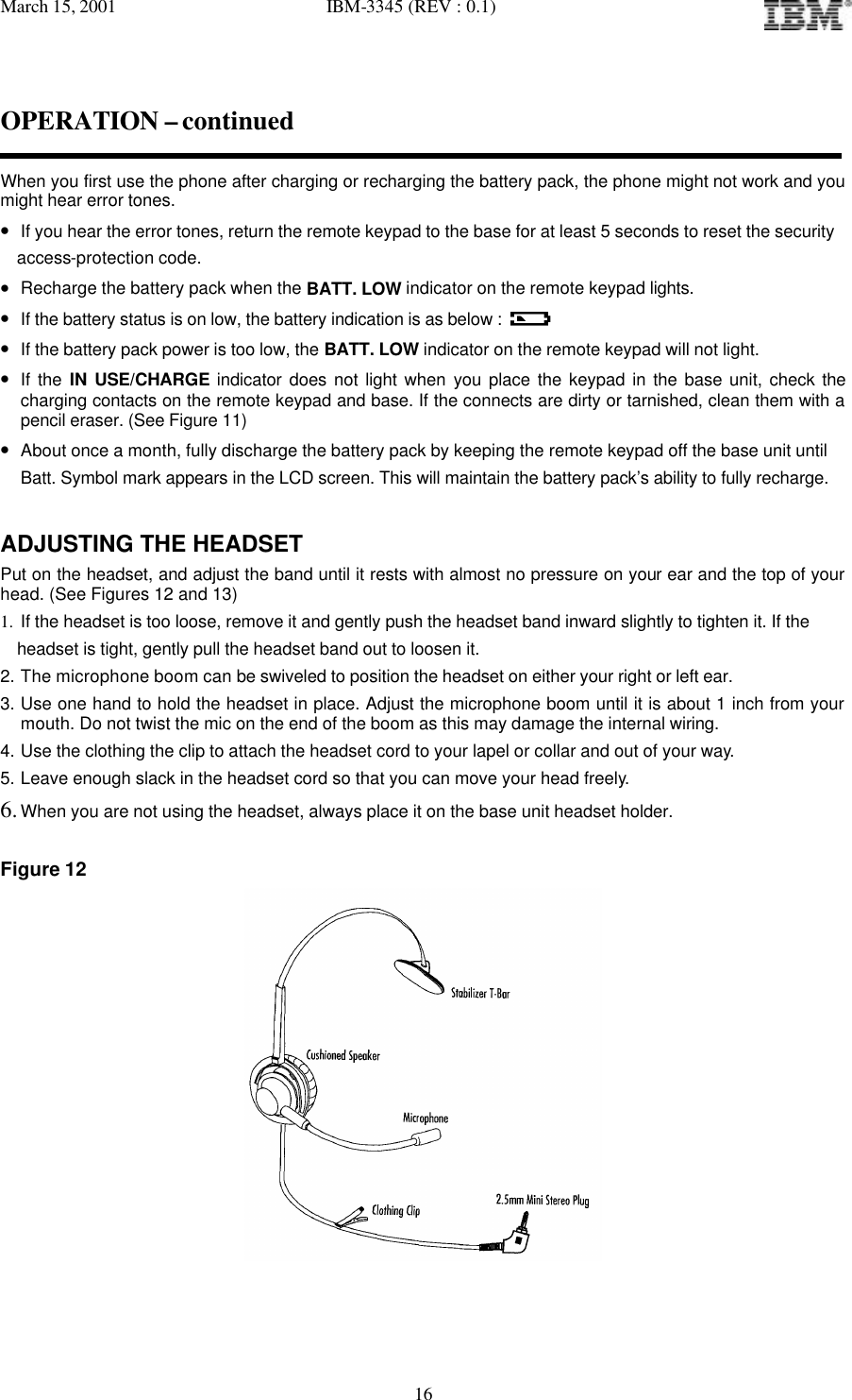 March 15, 2001   IBM-3345 (REV : 0.1)   16OPERATION – continued  When you first use the phone after charging or recharging the battery pack, the phone might not work and you might hear error tones. • If you hear the error tones, return the remote keypad to the base for at least 5 seconds to reset the security    access-protection code. • Recharge the battery pack when the BATT. LOW indicator on the remote keypad lights.  • If the battery status is on low, the battery indication is as below :  • If the battery pack power is too low, the BATT. LOW indicator on the remote keypad will not light. • If the IN USE/CHARGE indicator does not light when you place the keypad in the base unit, check the charging contacts on the remote keypad and base. If the connects are dirty or tarnished, clean them with a pencil eraser. (See Figure 11) • About once a month, fully discharge the battery pack by keeping the remote keypad off the base unit until Batt. Symbol mark appears in the LCD screen. This will maintain the battery pack’s ability to fully recharge.   ADJUSTING THE HEADSET Put on the headset, and adjust the band until it rests with almost no pressure on your ear and the top of your head. (See Figures 12 and 13) 1. If the headset is too loose, remove it and gently push the headset band inward slightly to tighten it. If the   headset is tight, gently pull the headset band out to loosen it. 2. The microphone boom can be swiveled to position the headset on either your right or left ear. 3. Use one hand to hold the headset in place. Adjust the microphone boom until it is about 1 inch from your mouth. Do not twist the mic on the end of the boom as this may damage the internal wiring. 4. Use the clothing the clip to attach the headset cord to your lapel or collar and out of your way. 5. Leave enough slack in the headset cord so that you can move your head freely. 6. When you are not using the headset, always place it on the base unit headset holder.  Figure 12  