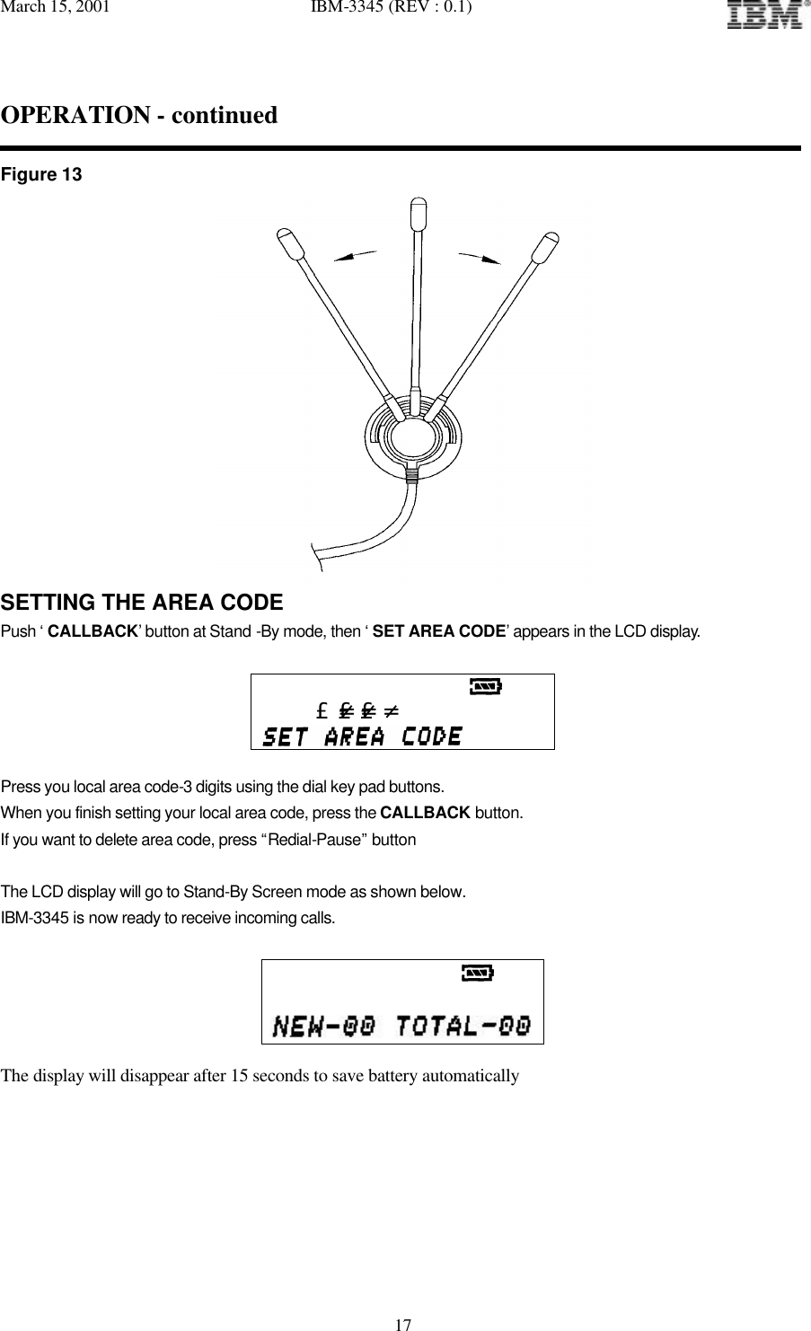 March 15, 2001   IBM-3345 (REV : 0.1)   17OPERATION - continued  Figure 13  SETTING THE AREA CODE Push ‘ CALLBACK’ button at Stand -By mode, then ‘ SET AREA CODE’ appears in the LCD display.                                             £-£-£-   Press you local area code-3 digits using the dial key pad buttons. When you finish setting your local area code, press the CALLBACK button. If you want to delete area code, press “Redial-Pause” button  The LCD display will go to Stand-By Screen mode as shown below. IBM-3345 is now ready to receive incoming calls.                                      The display will disappear after 15 seconds to save battery automatically        