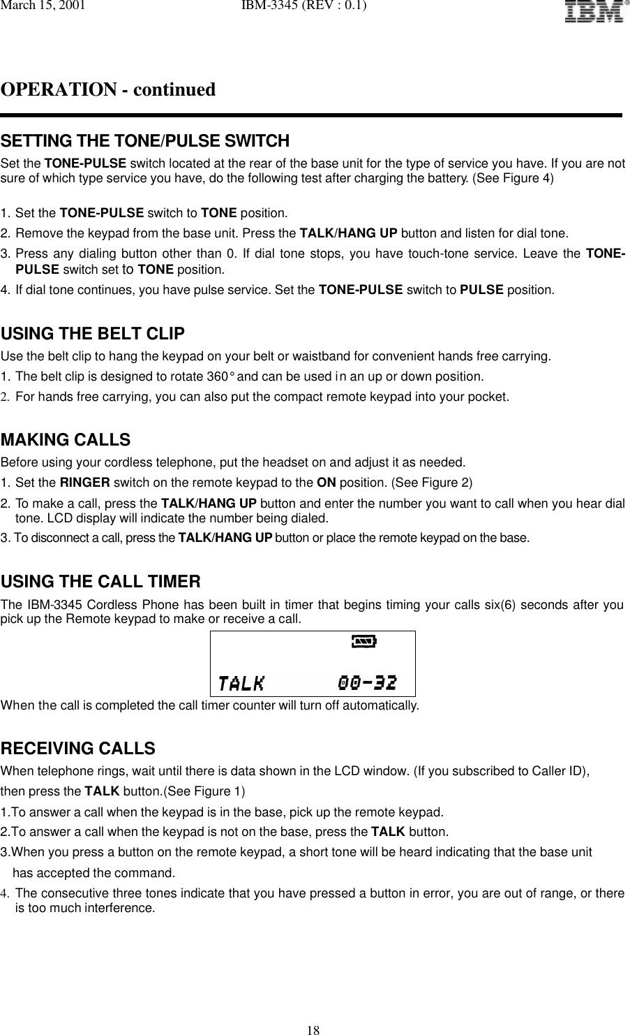 March 15, 2001   IBM-3345 (REV : 0.1)   18OPERATION - continued  SETTING THE TONE/PULSE SWITCH Set the TONE-PULSE switch located at the rear of the base unit for the type of service you have. If you are not sure of which type service you have, do the following test after charging the battery. (See Figure 4)  1. Set the TONE-PULSE switch to TONE position. 2. Remove the keypad from the base unit. Press the TALK/HANG UP button and listen for dial tone. 3. Press any dialing button other than 0. If dial tone stops, you have touch-tone service. Leave the TONE-PULSE switch set to TONE position. 4. If dial tone continues, you have pulse service. Set the TONE-PULSE switch to PULSE position.  USING THE BELT CLIP Use the belt clip to hang the keypad on your belt or waistband for convenient hands free carrying. 1. The belt clip is designed to rotate 360° and can be used in an up or down position. 2. For hands free carrying, you can also put the compact remote keypad into your pocket.  MAKING CALLS Before using your cordless telephone, put the headset on and adjust it as needed. 1. Set the RINGER switch on the remote keypad to the ON position. (See Figure 2) 2. To make a call, press the TALK/HANG UP button and enter the number you want to call when you hear dial tone. LCD display will indicate the number being dialed.  3. To disconnect a call, press the TALK/HANG UP button or place the remote keypad on the base.  USING THE CALL TIMER The IBM-3345 Cordless Phone has been built in timer that begins timing your calls six(6) seconds after you pick up the Remote keypad to make or receive a call.                                 When the call is completed the call timer counter will turn off automatically.  RECEIVING CALLS When telephone rings, wait until there is data shown in the LCD window. (If you subscribed to Caller ID),  then press the TALK button.(See Figure 1) 1.To answer a call when the keypad is in the base, pick up the remote keypad.  2.To answer a call when the keypad is not on the base, press the TALK button. 3.When you press a button on the remote keypad, a short tone will be heard indicating that the base unit   has accepted the command.  4. The consecutive three tones indicate that you have pressed a button in error, you are out of range, or there is too much interference.  