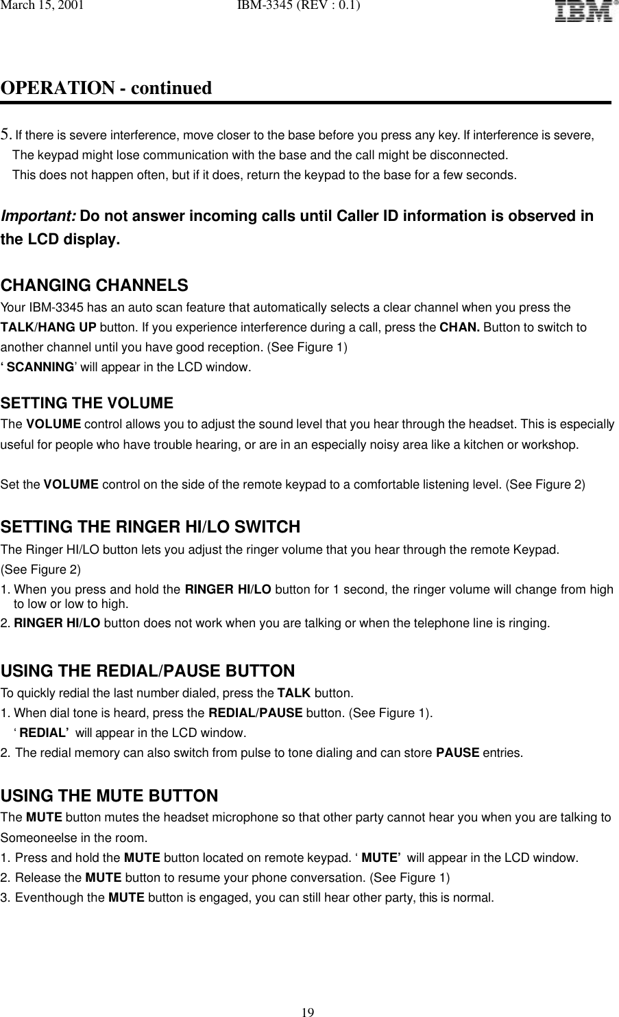 March 15, 2001   IBM-3345 (REV : 0.1)   19OPERATION - continued  5. If there is severe interference, move closer to the base before you press any key. If interference is severe,   The keypad might lose communication with the base and the call might be disconnected.   This does not happen often, but if it does, return the keypad to the base for a few seconds.  Important: Do not answer incoming calls until Caller ID information is observed in the LCD display.  CHANGING CHANNELS Your IBM-3345 has an auto scan feature that automatically selects a clear channel when you press the  TALK/HANG UP button. If you experience interference during a call, press the CHAN. Button to switch to  another channel until you have good reception. (See Figure 1) ‘SCANNING’ will appear in the LCD window.   SETTING THE VOLUME The VOLUME control allows you to adjust the sound level that you hear through the headset. This is especially useful for people who have trouble hearing, or are in an especially noisy area like a kitchen or workshop.   Set the VOLUME control on the side of the remote keypad to a comfortable listening level. (See Figure 2)  SETTING THE RINGER HI/LO SWITCH The Ringer HI/LO button lets you adjust the ringer volume that you hear through the remote Keypad.  (See Figure 2) 1. When you press and hold the RINGER HI/LO button for 1 second, the ringer volume will change from high to low or low to high.  2. RINGER HI/LO button does not work when you are talking or when the telephone line is ringing.  USING THE REDIAL/PAUSE BUTTON To quickly redial the last number dialed, press the TALK button. 1. When dial tone is heard, press the REDIAL/PAUSE button. (See Figure 1). ‘REDIAL’ will appear in the LCD window. 2. The redial memory can also switch from pulse to tone dialing and can store PAUSE entries.  USING THE MUTE BUTTON The MUTE button mutes the headset microphone so that other party cannot hear you when you are talking to Someoneelse in the room. 1. Press and hold the MUTE button located on remote keypad. ‘ MUTE’ will appear in the LCD window. 2. Release the MUTE button to resume your phone conversation. (See Figure 1) 3. Eventhough the MUTE button is engaged, you can still hear other party, this is normal.  