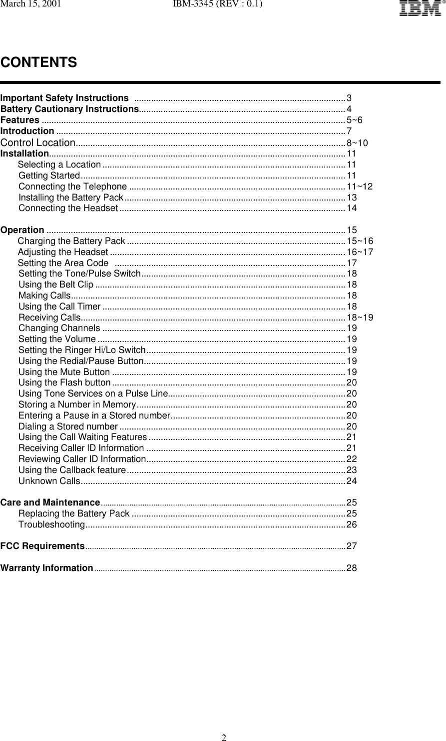 March 15, 2001   IBM-3345 (REV : 0.1)   2CONTENTS   Important Safety Instructions .......................................................................................3 Battery Cautionary Instructions.....................................................................................4 Features ............................................................................................................................. 5~6 Introduction .......................................................................................................................7 Control Location...............................................................................................................8~10 Installation..........................................................................................................................11     Selecting a Location....................................................................................................11 Getting Started.............................................................................................................11 Connecting the Telephone ......................................................................................... 11~12 Installing the Battery Pack...........................................................................................13 Connecting the Headset.............................................................................................14  Operation ...........................................................................................................................15     Charging the Battery Pack..........................................................................................15~16     Adjusting the Headset .................................................................................................16~17     Setting the Area Code ...............................................................................................17 Setting the Tone/Pulse Switch....................................................................................18 Using the Belt Clip .......................................................................................................18 Making Calls.................................................................................................................18 Using the Call Timer ....................................................................................................18 Receiving Calls.............................................................................................................18~19 Changing Channels ....................................................................................................19 Setting the Volume ......................................................................................................19 Setting the Ringer Hi/Lo Switch.................................................................................. 19 Using the Redial/Pause Button...................................................................................19 Using the Mute Button ................................................................................................ 19 Using the Flash button................................................................................................20 Using Tone Services on a Pulse Line.........................................................................20 Storing a Number in Memory......................................................................................20 Entering a Pause in a Stored number........................................................................20 Dialing a Stored number ............................................................................................. 20 Using the Call Waiting Features ................................................................................. 21 Receiving Caller ID Information ..................................................................................21 Reviewing Caller ID Information.................................................................................. 22 Using the Callback feature..........................................................................................23 Unknown Calls.............................................................................................................24  Care and Maintenance................................................................................................................25 Replacing the Battery Pack ........................................................................................25 Troubleshooting...........................................................................................................26  FCC Requirements.......................................................................................................................27  Warranty Information...................................................................................................................28         