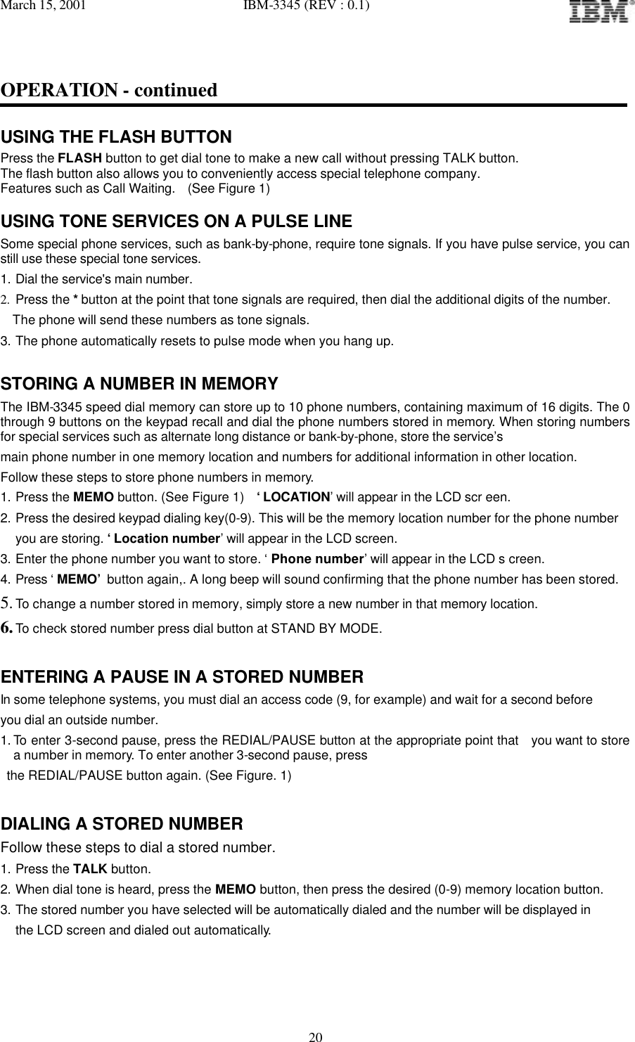 March 15, 2001   IBM-3345 (REV : 0.1)   20OPERATION - continued  USING THE FLASH BUTTON Press the FLASH button to get dial tone to make a new call without pressing TALK button. The flash button also allows you to conveniently access special telephone company. Features such as Call Waiting.  (See Figure 1)  USING TONE SERVICES ON A PULSE LINE Some special phone services, such as bank-by-phone, require tone signals. If you have pulse service, you can still use these special tone services. 1. Dial the service&apos;s main number. 2. Press the * button at the point that tone signals are required, then dial the additional digits of the number.    The phone will send these numbers as tone signals. 3. The phone automatically resets to pulse mode when you hang up.  STORING A NUMBER IN MEMORY The IBM-3345 speed dial memory can store up to 10 phone numbers, containing maximum of 16 digits. The 0 through 9 buttons on the keypad recall and dial the phone numbers stored in memory. When storing numbers for special services such as alternate long distance or bank-by-phone, store the service’s  main phone number in one memory location and numbers for additional information in other location. Follow these steps to store phone numbers in memory. 1. Press the MEMO button. (See Figure 1)  ‘LOCATION’ will appear in the LCD scr een. 2. Press the desired keypad dialing key(0-9). This will be the memory location number for the phone number you are storing. ‘Location number’ will appear in the LCD screen.  3. Enter the phone number you want to store. ‘ Phone number’ will appear in the LCD s creen. 4. Press ‘ MEMO’ button again,. A long beep will sound confirming that the phone number has been stored. 5. To change a number stored in memory, simply store a new number in that memory location. 6. To check stored number press dial button at STAND BY MODE.  ENTERING A PAUSE IN A STORED NUMBER In some telephone systems, you must dial an access code (9, for example) and wait for a second before you dial an outside number. 1. To enter 3-second pause, press the REDIAL/PAUSE button at the appropriate point that  you want to store a number in memory. To enter another 3-second pause, press  the REDIAL/PAUSE button again. (See Figure. 1)  DIALING A STORED NUMBER Follow these steps to dial a stored number. 1. Press the TALK button. 2. When dial tone is heard, press the MEMO button, then press the desired (0-9) memory location button. 3. The stored number you have selected will be automatically dialed and the number will be displayed in the LCD screen and dialed out automatically. 