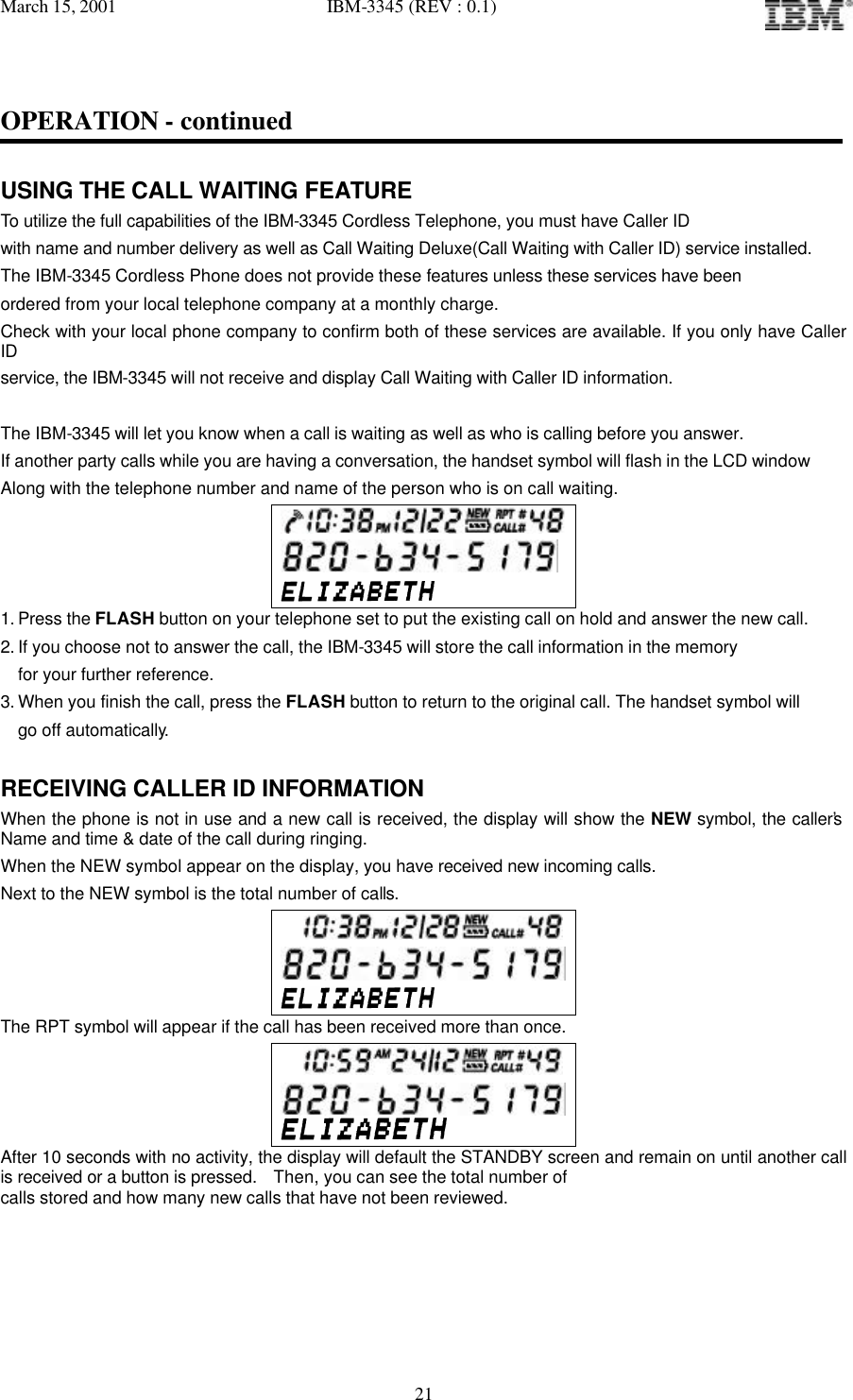 March 15, 2001   IBM-3345 (REV : 0.1)   21OPERATION - continued  USING THE CALL WAITING FEATURE To utilize the full capabilities of the IBM-3345 Cordless Telephone, you must have Caller ID  with name and number delivery as well as Call Waiting Deluxe(Call Waiting with Caller ID) service installed. The IBM-3345 Cordless Phone does not provide these features unless these services have been ordered from your local telephone company at a monthly charge.  Check with your local phone company to confirm both of these services are available. If you only have Caller ID service, the IBM-3345 will not receive and display Call Waiting with Caller ID information.  The IBM-3345 will let you know when a call is waiting as well as who is calling before you answer. If another party calls while you are having a conversation, the handset symbol will flash in the LCD window  Along with the telephone number and name of the person who is on call waiting.    1. Press the FLASH button on your telephone set to put the existing call on hold and answer the new call. 2. If you choose not to answer the call, the IBM-3345 will store the call information in the memory for your further reference. 3. When you finish the call, press the FLASH button to return to the original call. The handset symbol will  go off automatically.  RECEIVING CALLER ID INFORMATION When the phone is not in use and a new call is received, the display will show the NEW symbol, the caller’s Name and time &amp; date of the call during ringing. When the NEW symbol appear on the display, you have received new incoming calls. Next to the NEW symbol is the total number of calls.    The RPT symbol will appear if the call has been received more than once.   After 10 seconds with no activity, the display will default the STANDBY screen and remain on until another call is received or a button is pressed.  Then, you can see the total number of calls stored and how many new calls that have not been reviewed.   