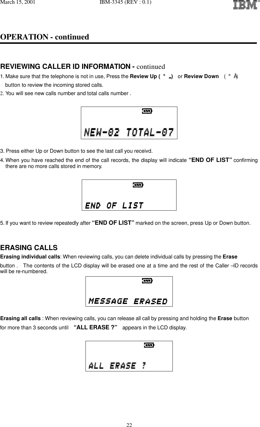 March 15, 2001   IBM-3345 (REV : 0.1)   22OPERATION - continued   REVIEWING CALLER ID INFORMATION - continued 1. Make sure that the telephone is not in use, Press the Review Up ( ¡ã )  or Review Down  ( ¡å )   button to review the incoming stored calls. 2. You will see new calls number and total calls number .                         3. Press either Up or Down button to see the last call you receivd. 4. When you have reached the end of the call records, the display will indicate “END OF LIST” confirming there are no more calls stored in memory.                        5. If you want to review repeatedly after “END OF LIST” marked on the screen, press Up or Down button.   ERASING CALLS Erasing individual calls: When reviewing calls, you can delete individual calls by pressing the Erase  button .  The contents of the LCD display will be erased one at a time and the rest of the Caller –ID records will be re-numbered.                                 Erasing all calls : When reviewing calls, you can release all call by pressing and holding the Erase button  for more than 3 seconds until  “ALL ERASE ?”  appears in the LCD display.                                    