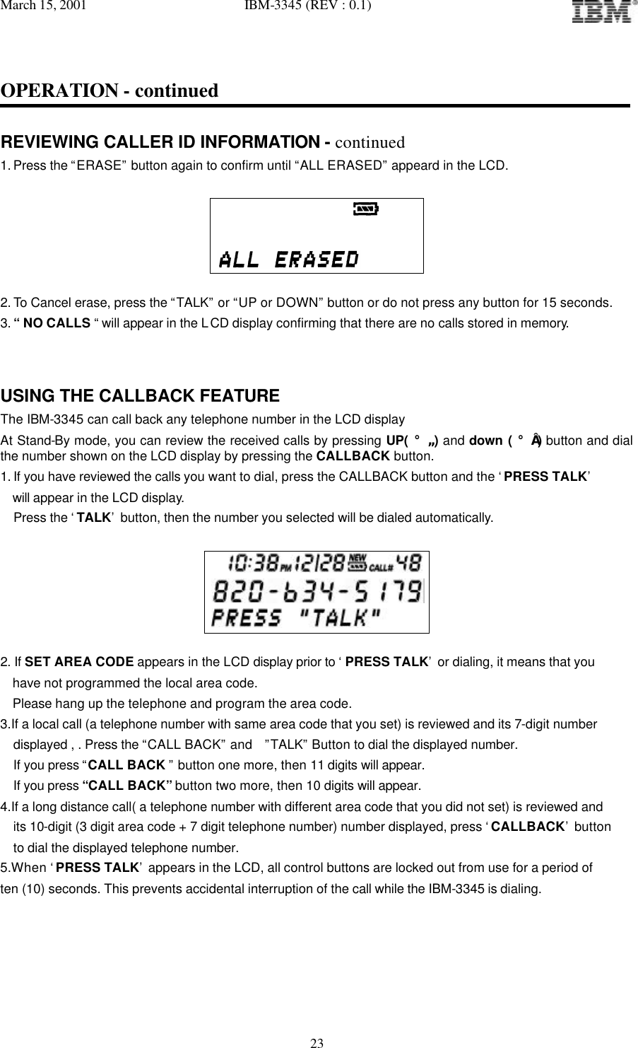 March 15, 2001   IBM-3345 (REV : 0.1)   23OPERATION - continued  REVIEWING CALLER ID INFORMATION - continued 1. Press the “ERASE” button again to confirm until “ALL ERASED” appeard in the LCD.                                   2. To Cancel erase, press the “TALK” or “UP or DOWN” button or do not press any button for 15 seconds. 3. “ NO CALLS “ will appear in the LCD display confirming that there are no calls stored in memory.   USING THE CALLBACK FEATURE The IBM-3345 can call back any telephone number in the LCD display  At Stand-By mode, you can review the received calls by pressing UP( ¡ã ) and down ( ¡å ) button and dial the number shown on the LCD display by pressing the CALLBACK button. 1. If you have reviewed the calls you want to dial, press the CALLBACK button and the ‘PRESS TALK’   will appear in the LCD display. Press the ‘TALK’ button, then the number you selected will be dialed automatically.      2. If SET AREA CODE appears in the LCD display prior to ‘ PRESS TALK’ or dialing, it means that you   have not programmed the local area code.   Please hang up the telephone and program the area code. 3.If a local call (a telephone number with same area code that you set) is reviewed and its 7-digit number displayed , . Press the “CALL BACK” and  ”TALK” Button to dial the displayed number.  If you press “CALL BACK ” button one more, then 11 digits will appear.  If you press “CALL BACK” button two more, then 10 digits will appear. 4.If a long distance call( a telephone number with different area code that you did not set) is reviewed and  its 10-digit (3 digit area code + 7 digit telephone number) number displayed, press ‘CALLBACK’ button  to dial the displayed telephone number. 5.When ‘PRESS TALK’ appears in the LCD, all control buttons are locked out from use for a period of ten (10) seconds. This prevents accidental interruption of the call while the IBM-3345 is dialing.    