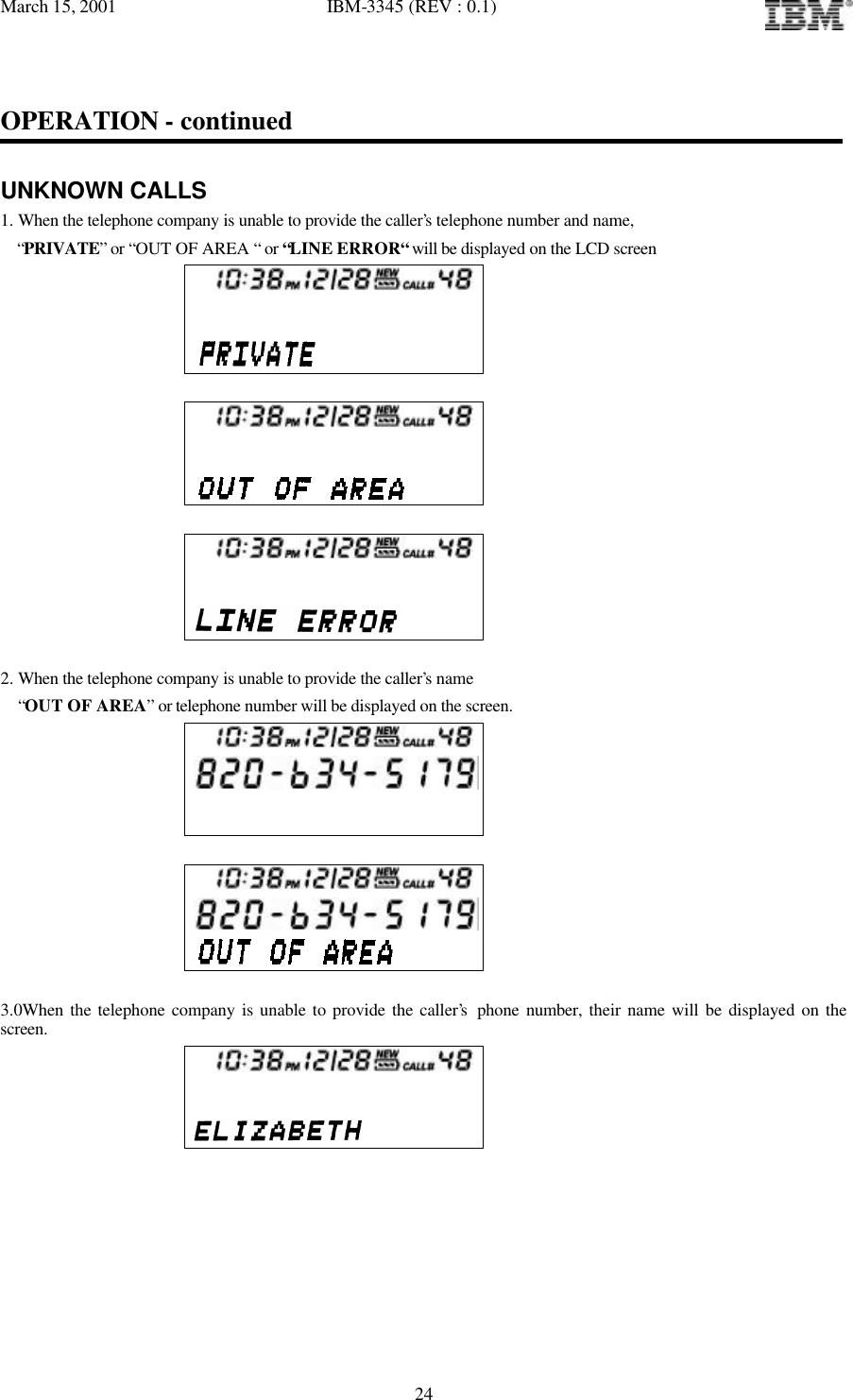 March 15, 2001   IBM-3345 (REV : 0.1)   24OPERATION - continued  UNKNOWN CALLS 1. When the telephone company is unable to provide the caller’s telephone number and name,    “PRIVATE” or “OUT OF AREA “ or “LINE ERROR“ will be displayed on the LCD screen            2. When the telephone company is unable to provide the caller’s name  “OUT OF AREA” or telephone number will be displayed on the screen.         3.0When the telephone company is unable to provide the caller’s phone number, their name will be displayed on the screen.       