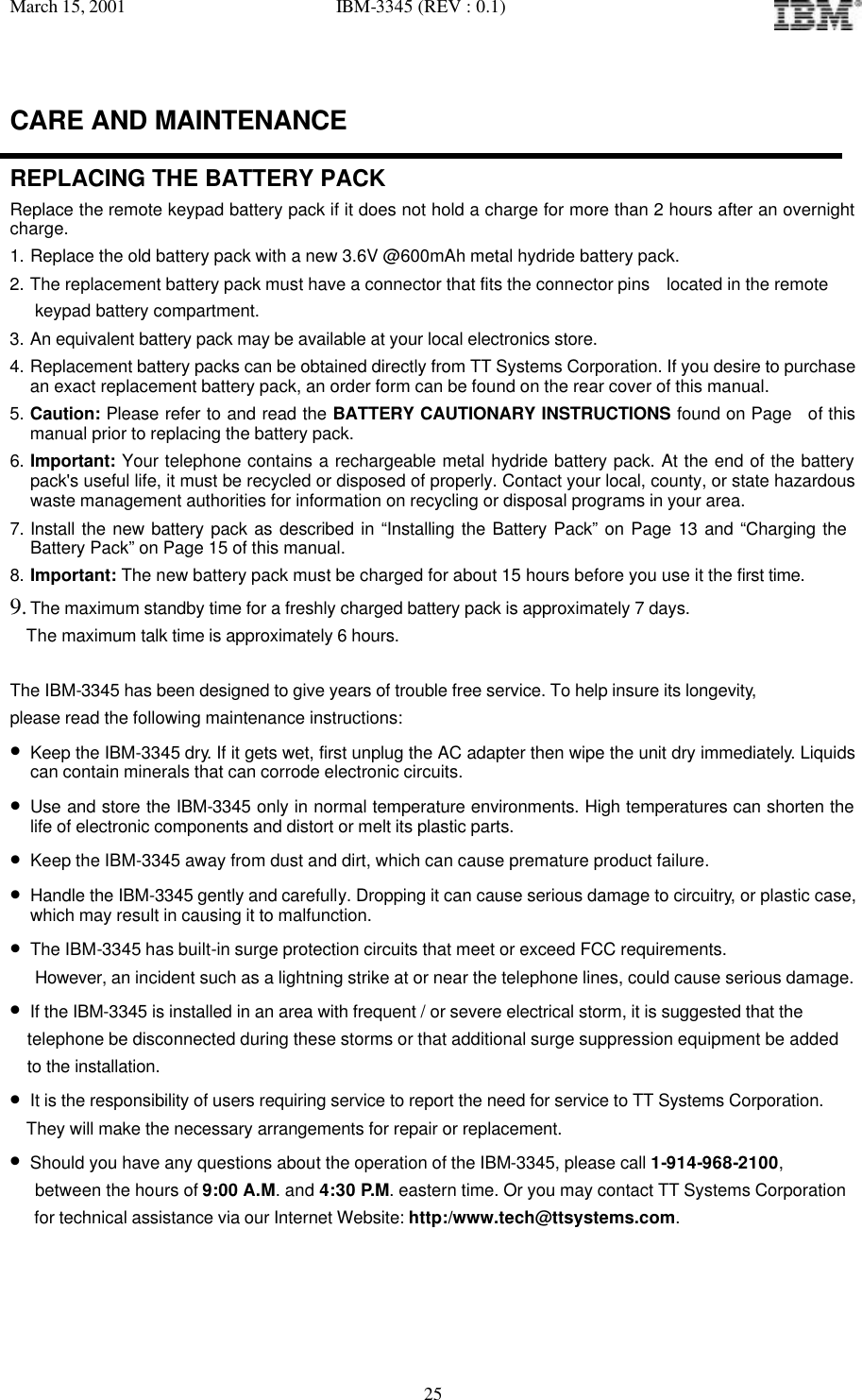 March 15, 2001   IBM-3345 (REV : 0.1)   25CARE AND MAINTENANCE  REPLACING THE BATTERY PACK Replace the remote keypad battery pack if it does not hold a charge for more than 2 hours after an overnight charge. 1. Replace the old battery pack with a new 3.6V @600mAh metal hydride battery pack. 2. The replacement battery pack must have a connector that fits the connector pins  located in the remote     keypad battery compartment. 3. An equivalent battery pack may be available at your local electronics store. 4. Replacement battery packs can be obtained directly from TT Systems Corporation. If you desire to purchase an exact replacement battery pack, an order form can be found on the rear cover of this manual. 5. Caution: Please refer to and read the BATTERY CAUTIONARY INSTRUCTIONS found on Page  of this manual prior to replacing the battery pack. 6. Important: Your telephone contains a rechargeable metal hydride battery pack. At the end of the battery pack&apos;s useful life, it must be recycled or disposed of properly. Contact your local, county, or state hazardous waste management authorities for information on recycling or disposal programs in your area. 7. Install the new battery pack as described in “Installing the Battery Pack” on Page 13 and “Charging the Battery Pack” on Page 15 of this manual.  8. Important: The new battery pack must be charged for about 15 hours before you use it the first time. 9. The maximum standby time for a freshly charged battery pack is approximately 7 days.   The maximum talk time is approximately 6 hours.  The IBM-3345 has been designed to give years of trouble free service. To help insure its longevity,  please read the following maintenance instructions: • Keep the IBM-3345 dry. If it gets wet, first unplug the AC adapter then wipe the unit dry immediately. Liquids can contain minerals that can corrode electronic circuits. • Use and store the IBM-3345 only in normal temperature environments. High temperatures can shorten the life of electronic components and distort or melt its plastic parts. • Keep the IBM-3345 away from dust and dirt, which can cause premature product failure. • Handle the IBM-3345 gently and carefully. Dropping it can cause serious damage to circuitry, or plastic case, which may result in causing it to malfunction. • The IBM-3345 has built-in surge protection circuits that meet or exceed FCC requirements.     However, an incident such as a lightning strike at or near the telephone lines, could cause serious damage. • If the IBM-3345 is installed in an area with frequent / or severe electrical storm, it is suggested that the telephone be disconnected during these storms or that additional surge suppression equipment be added  to the installation. • It is the responsibility of users requiring service to report the need for service to TT Systems Corporation.   They will make the necessary arrangements for repair or replacement. • Should you have any questions about the operation of the IBM-3345, please call 1-914-968-2100,     between the hours of 9:00 A.M. and 4:30 P.M. eastern time. Or you may contact TT Systems Corporation     for technical assistance via our Internet Website: http:/www.tech@ttsystems.com.
