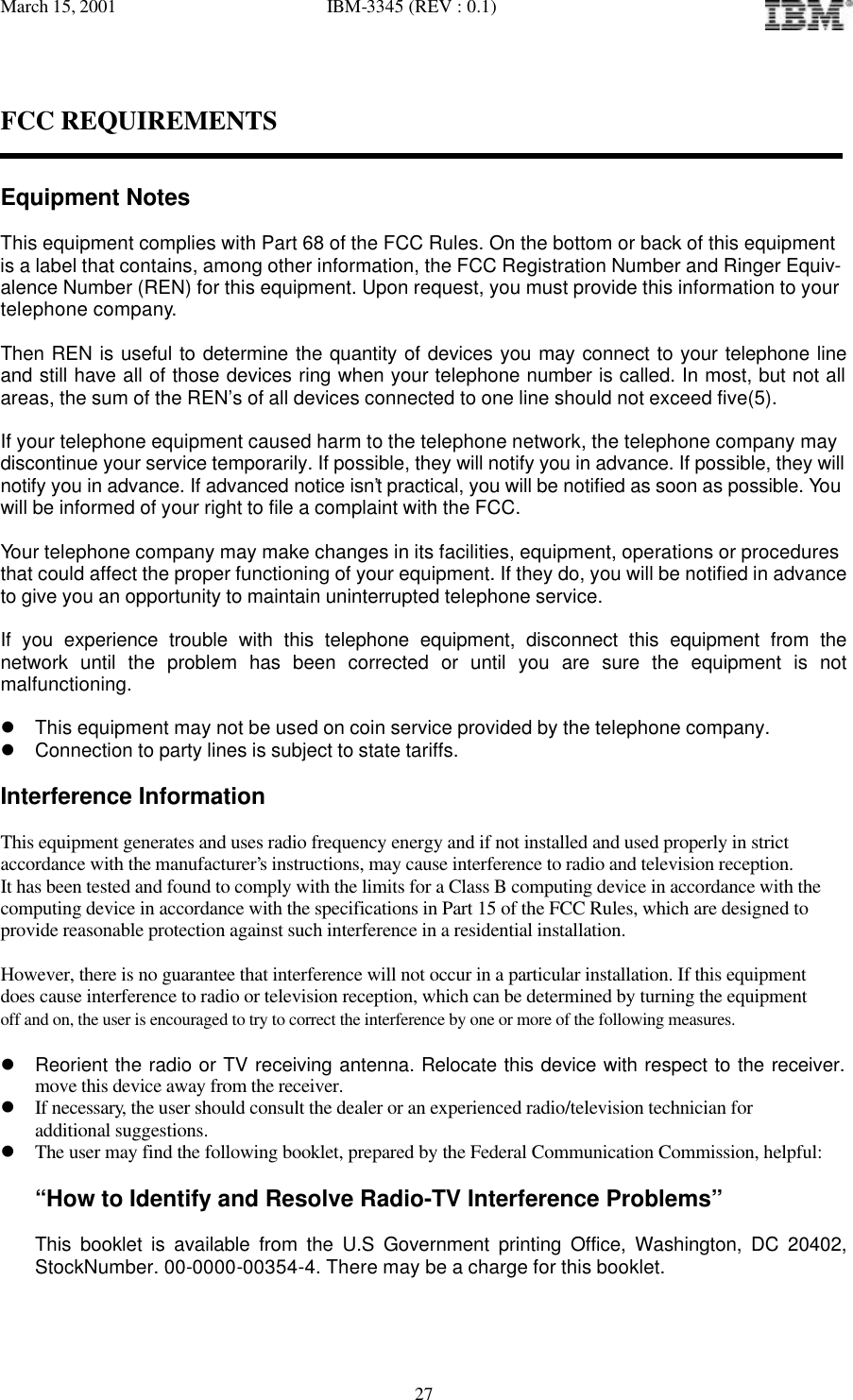 March 15, 2001   IBM-3345 (REV : 0.1)   27FCC REQUIREMENTS   Equipment Notes  This equipment complies with Part 68 of the FCC Rules. On the bottom or back of this equipment is a label that contains, among other information, the FCC Registration Number and Ringer Equiv- alence Number (REN) for this equipment. Upon request, you must provide this information to your telephone company.  Then REN is useful to determine the quantity of devices you may connect to your telephone line and still have all of those devices ring when your telephone number is called. In most, but not all areas, the sum of the REN’s of all devices connected to one line should not exceed five(5).   If your telephone equipment caused harm to the telephone network, the telephone company may  discontinue your service temporarily. If possible, they will notify you in advance. If possible, they will notify you in advance. If advanced notice isn’t practical, you will be notified as soon as possible. You will be informed of your right to file a complaint with the FCC.  Your telephone company may make changes in its facilities, equipment, operations or procedures  that could affect the proper functioning of your equipment. If they do, you will be notified in advance  to give you an opportunity to maintain uninterrupted telephone service.  If you experience trouble with this telephone equipment, disconnect this equipment from the network until the problem has been corrected or until you are sure the equipment is not malfunctioning.  l This equipment may not be used on coin service provided by the telephone company. l Connection to party lines is subject to state tariffs.  Interference Information  This equipment generates and uses radio frequency energy and if not installed and used properly in strict accordance with the manufacturer’s instructions, may cause interference to radio and television reception. It has been tested and found to comply with the limits for a Class B computing device in accordance with the computing device in accordance with the specifications in Part 15 of the FCC Rules, which are designed to provide reasonable protection against such interference in a residential installation.  However, there is no guarantee that interference will not occur in a particular installation. If this equipment does cause interference to radio or television reception, which can be determined by turning the equipment off and on, the user is encouraged to try to correct the interference by one or more of the following measures.  l Reorient the radio or TV receiving antenna. Relocate this device with respect to the receiver. move this device away from the receiver. l If necessary, the user should consult the dealer or an experienced radio/television technician for  additional suggestions. l The user may find the following booklet, prepared by the Federal Communication Commission, helpful:  “How to Identify and Resolve Radio-TV Interference Problems”  This booklet is available from the U.S Government printing Office, Washington, DC 20402, StockNumber. 00-0000-00354-4. There may be a charge for this booklet. 