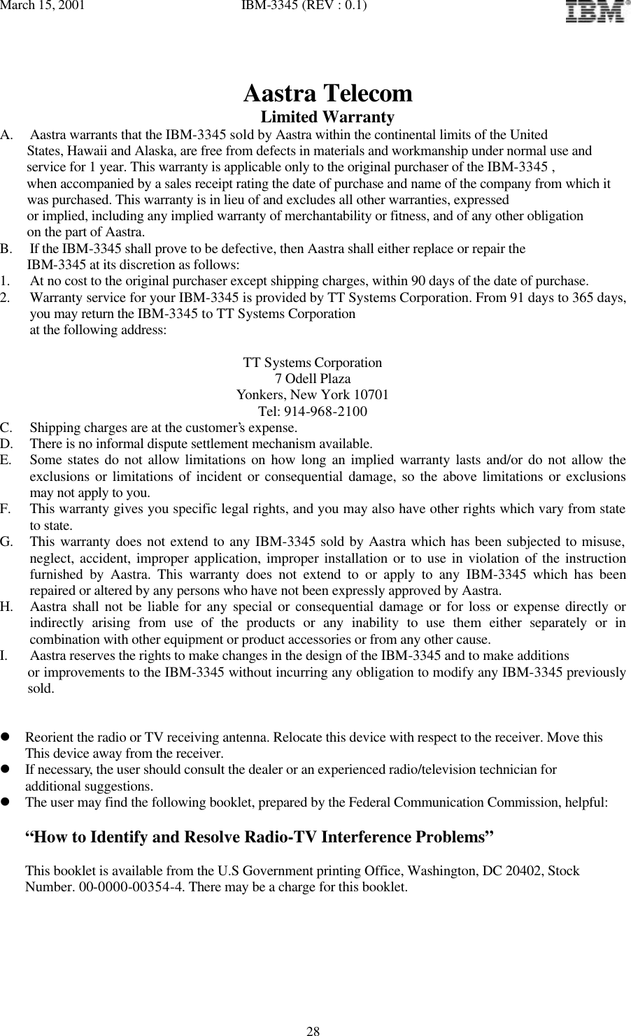 March 15, 2001   IBM-3345 (REV : 0.1)   28Aastra Telecom Limited Warranty A. Aastra warrants that the IBM-3345 sold by Aastra within the continental limits of the United     States, Hawaii and Alaska, are free from defects in materials and workmanship under normal use and      service for 1 year. This warranty is applicable only to the original purchaser of the IBM-3345 ,      when accompanied by a sales receipt rating the date of purchase and name of the company from which it      was purchased. This warranty is in lieu of and excludes all other warranties, expressed      or implied, including any implied warranty of merchantability or fitness, and of any other obligation      on the part of Aastra. B. If the IBM-3345 shall prove to be defective, then Aastra shall either replace or repair the     IBM-3345 at its discretion as follows: 1. At no cost to the original purchaser except shipping charges, within 90 days of the date of purchase. 2. Warranty service for your IBM-3345 is provided by TT Systems Corporation. From 91 days to 365 days, you may return the IBM-3345 to TT Systems Corporation at the following address:  TT Systems Corporation 7 Odell Plaza Yonkers, New York 10701 Tel: 914-968-2100 C. Shipping charges are at the customer’s expense. D. There is no informal dispute settlement mechanism available. E. Some states do not allow limitations on how long an implied warranty lasts and/or do not allow the exclusions or limitations of incident or consequential damage, so the above limitations or exclusions may not apply to you. F. This warranty gives you specific legal rights, and you may also have other rights which vary from state to state. G. This warranty does not extend to any IBM-3345 sold by Aastra which has been subjected to misuse, neglect, accident, improper application, improper installation or to use in violation of the instruction furnished by Aastra. This warranty does not extend to or apply to any IBM-3345 which has been repaired or altered by any persons who have not been expressly approved by Aastra. H. Aastra shall not be liable for any special or consequential damage or for loss or expense directly or indirectly arising from use of the products or any inability to use them either separately or in combination with other equipment or product accessories or from any other cause. I. Aastra reserves the rights to make changes in the design of the IBM-3345 and to make additions     or improvements to the IBM-3345 without incurring any obligation to modify any IBM-3345 previously sold.   l Reorient the radio or TV receiving antenna. Relocate this device with respect to the receiver. Move this  This device away from the receiver. l If necessary, the user should consult the dealer or an experienced radio/television technician for  additional suggestions. l The user may find the following booklet, prepared by the Federal Communication Commission, helpful:  “How to Identify and Resolve Radio-TV Interference Problems”  This booklet is available from the U.S Government printing Office, Washington, DC 20402, Stock Number. 00-0000-00354-4. There may be a charge for this booklet.   