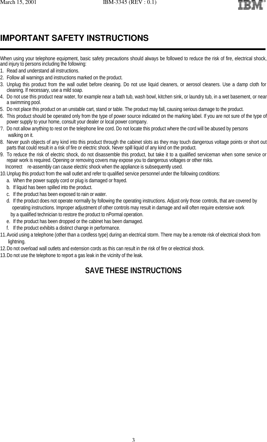 March 15, 2001   IBM-3345 (REV : 0.1)   3IMPORTANT SAFETY INSTRUCTIONS   When using your telephone equipment, basic safety precautions should always be followed to reduce the risk of fire, electrical shock, and injury to persons including the following: 1. Read and understand all instructions. 2. Follow all warnings and instructions marked on the product. 3. Unplug this product from the wall outlet before cleaning. Do not use liquid cleaners, or aerosol cleaners. Use a damp cloth for cleaning. If necessary, use a mild soap. 4. Do not use this product near water, for example near a bath tub, wash bowl, kitchen sink, or laundry tub, in a wet basement, or near a swimming pool. 5. Do not place this product on an unstable cart, stand or table. The product may fall, causing serious damage to the product. 6. This product should be operated only from the type of power source indicated on the marking label. If you are not sure of the type of power supply to your home, consult your dealer or local power company. 7. Do not allow anything to rest on the telephone line cord. Do not locate this product where the cord will be abused by persons     walking on it. 8. Never push objects of any kind into this product through the cabinet slots as they may touch dangerous voltage points or short out parts that could result in a risk of fire or electric shock. Never spill liquid of any kind on the product. 9. To reduce the risk of electric shock, do not disassemble this product, but take it to a qualified serviceman when some service or repair work is required. Opening or removing covers may expose you to dangerous voltages or other risks.   Incorrect  re-assembly can cause electric shock when the appliance is subsequently used. 10. Unplug this product from the wall outlet and refer to qualified service personnel under the following conditions: a. When the power supply cord or plug is damaged or frayed. b. If liquid has been spilled into the product. c. If the product has been exposed to rain or water. d. If the product does not operate normally by following the operating instructions. Adjust only those controls, that are covered by operating instructions. Improper adjustment of other controls may result in damage and will often require extensive work     by a qualified technician to restore the product to nPormal operation. e. If the product has been dropped or the cabinet has been damaged. f. If the product exhibits a distinct change in performance. 11. Avoid using a telephone (other than a cordless type) during an electrical storm. There may be a remote risk of electrical shock from    lightning. 12. Do not overload wall outlets and extension cords as this can result in the risk of fire or electrical shock. 13. Do not use the telephone to report a gas leak in the vicinity of the leak.  SAVE THESE INSTRUCTIONS                 