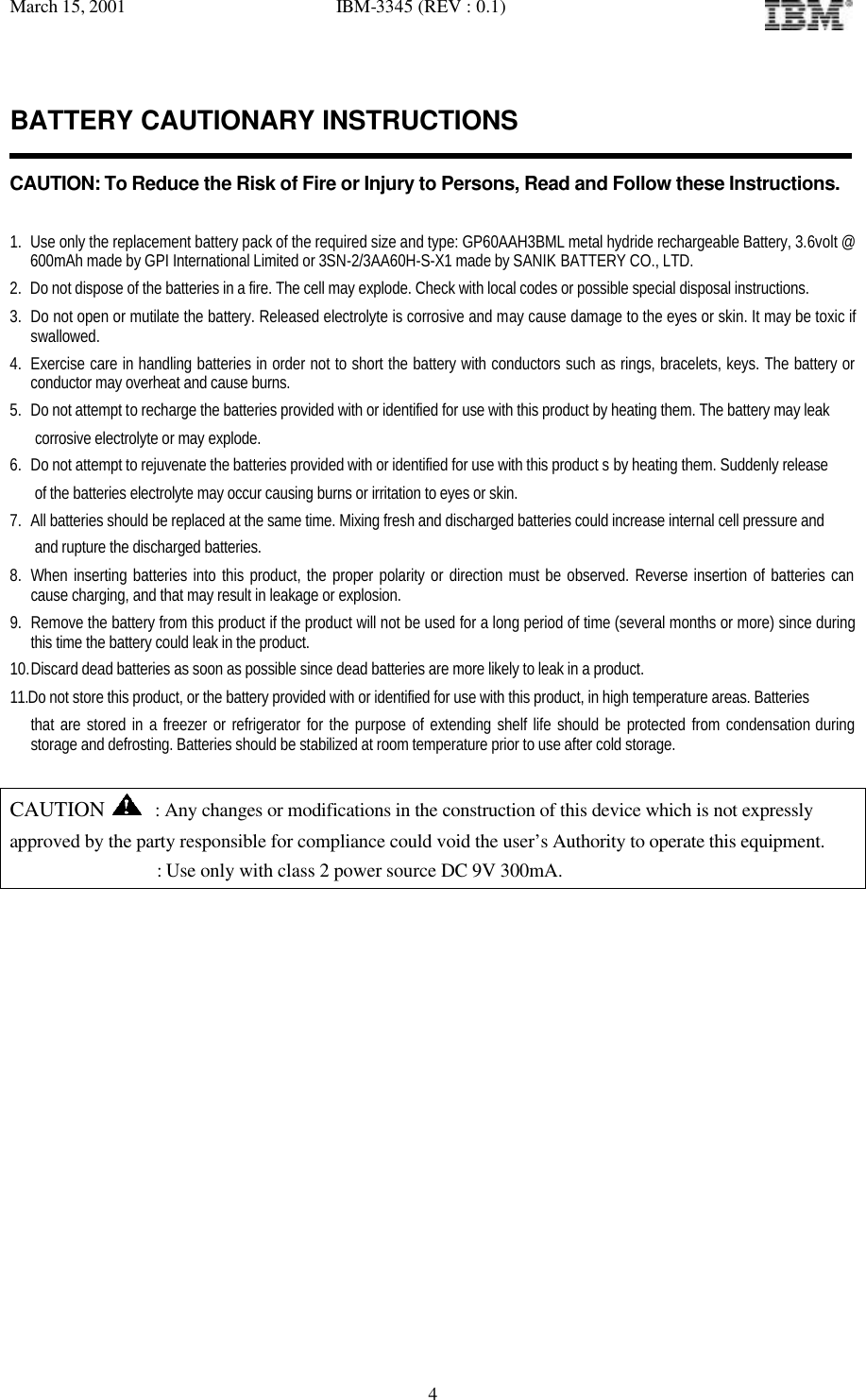 March 15, 2001   IBM-3345 (REV : 0.1)   4BATTERY CAUTIONARY INSTRUCTIONS   CAUTION: To Reduce the Risk of Fire or Injury to Persons, Read and Follow these Instructions.  1. Use only the replacement battery pack of the required size and type: GP60AAH3BML metal hydride rechargeable Battery, 3.6volt @ 600mAh made by GPI International Limited or 3SN-2/3AA60H-S-X1 made by SANIK BATTERY CO., LTD. 2. Do not dispose of the batteries in a fire. The cell may explode. Check with local codes or possible special disposal instructions. 3. Do not open or mutilate the battery. Released electrolyte is corrosive and may cause damage to the eyes or skin. It may be toxic if swallowed. 4. Exercise care in handling batteries in order not to short the battery with conductors such as rings, bracelets, keys. The battery or conductor may overheat and cause burns. 5. Do not attempt to recharge the batteries provided with or identified for use with this product by heating them. The battery may leak    corrosive electrolyte or may explode. 6. Do not attempt to rejuvenate the batteries provided with or identified for use with this product s by heating them. Suddenly release    of the batteries electrolyte may occur causing burns or irritation to eyes or skin. 7. All batteries should be replaced at the same time. Mixing fresh and discharged batteries could increase internal cell pressure and     and rupture the discharged batteries. 8. When inserting batteries into this product, the proper polarity or direction must be observed. Reverse insertion of batteries can cause charging, and that may result in leakage or explosion. 9. Remove the battery from this product if the product will not be used for a long period of time (several months or more) since during this time the battery could leak in the product. 10. Discard dead batteries as soon as possible since dead batteries are more likely to leak in a product. 11.Do not store this product, or the battery provided with or identified for use with this product, in high temperature areas. Batteries  that are stored in a freezer or refrigerator for the purpose of extending shelf life should be protected from condensation during storage and defrosting. Batteries should be stabilized at room temperature prior to use after cold storage.  CAUTION  : Any changes or modifications in the construction of this device which is not expressly approved by the party responsible for compliance could void the user’s Authority to operate this equipment.                 : Use only with class 2 power source DC 9V 300mA.            