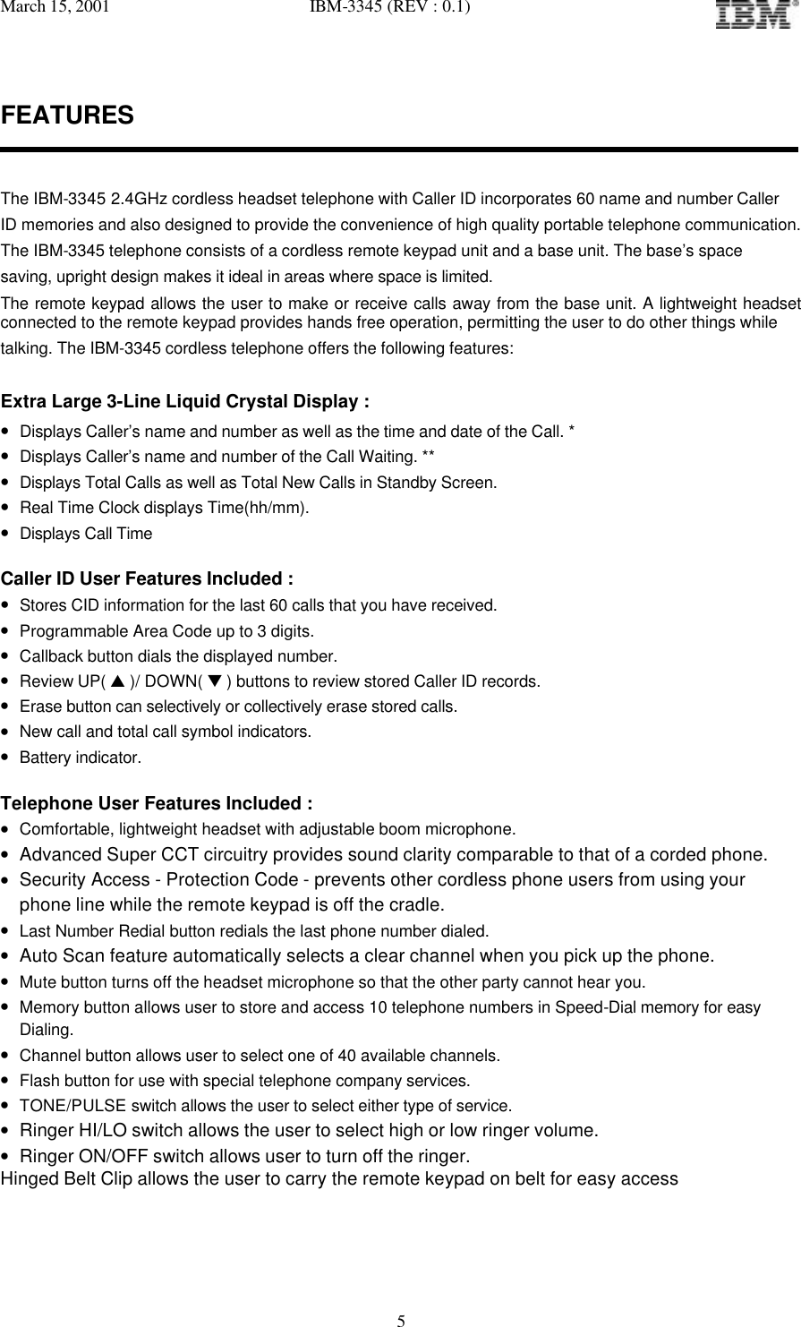 March 15, 2001   IBM-3345 (REV : 0.1)   5FEATURES   The IBM-3345 2.4GHz cordless headset telephone with Caller ID incorporates 60 name and number Caller ID memories and also designed to provide the convenience of high quality portable telephone communication. The IBM-3345 telephone consists of a cordless remote keypad unit and a base unit. The base’s space  saving, upright design makes it ideal in areas where space is limited. The remote keypad allows the user to make or receive calls away from the base unit. A lightweight headset connected to the remote keypad provides hands free operation, permitting the user to do other things while   talking. The IBM-3345 cordless telephone offers the following features:  Extra Large 3-Line Liquid Crystal Display : • Displays Caller’s name and number as well as the time and date of the Call. *  • Displays Caller’s name and number of the Call Waiting. **  • Displays Total Calls as well as Total New Calls in Standby Screen. • Real Time Clock displays Time(hh/mm). • Displays Call Time  Caller ID User Features Included : • Stores CID information for the last 60 calls that you have received. • Programmable Area Code up to 3 digits. • Callback button dials the displayed number. • Review UP( s )/ DOWN( t ) buttons to review stored Caller ID records. • Erase button can selectively or collectively erase stored calls. • New call and total call symbol indicators. • Battery indicator.  Telephone User Features Included : • Comfortable, lightweight headset with adjustable boom microphone.  • Advanced Super CCT circuitry provides sound clarity comparable to that of a corded phone. • Security Access - Protection Code - prevents other cordless phone users from using your phone line while the remote keypad is off the cradle. • Last Number Redial button redials the last phone number dialed. • Auto Scan feature automatically selects a clear channel when you pick up the phone. • Mute button turns off the headset microphone so that the other party cannot hear you. • Memory button allows user to store and access 10 telephone numbers in Speed-Dial memory for easy Dialing. • Channel button allows user to select one of 40 available channels. • Flash button for use with special telephone company services. • TONE/PULSE switch allows the user to select either type of service. • Ringer HI/LO switch allows the user to select high or low ringer volume. • Ringer ON/OFF switch allows user to turn off the ringer. Hinged Belt Clip allows the user to carry the remote keypad on belt for easy access  