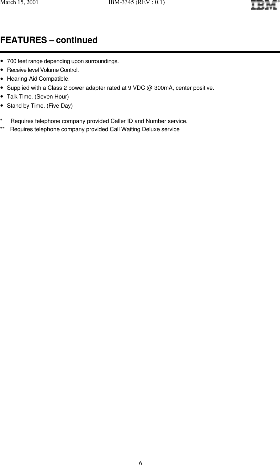 March 15, 2001   IBM-3345 (REV : 0.1)   6FEATURES – continued  • 700 feet range depending upon surroundings. • Receive level Volume Control. • Hearing-Aid Compatible. • Supplied with a Class 2 power adapter rated at 9 VDC @ 300mA, center positive. • Talk Time. (Seven Hour) • Stand by Time. (Five Day)  *   Requires telephone company provided Caller ID and Number service. **  Requires telephone company provided Call Waiting Deluxe service                                        