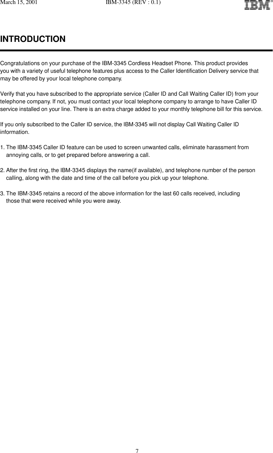 March 15, 2001   IBM-3345 (REV : 0.1)   7INTRODUCTION   Congratulations on your purchase of the IBM-3345 Cordless Headset Phone. This product provides you with a variety of useful telephone features plus access to the Caller Identification Delivery service that  may be offered by your local telephone company.  Verify that you have subscribed to the appropriate service (Caller ID and Call Waiting Caller ID) from your telephone company. If not, you must contact your local telephone company to arrange to have Caller ID service installed on your line. There is an extra charge added to your monthly telephone bill for this service.  If you only subscribed to the Caller ID service, the IBM-3345 will not display Call Waiting Caller ID  information.  1. The IBM-3345 Caller ID feature can be used to screen unwanted calls, eliminate harassment from  annoying calls, or to get prepared before answering a call.  2. After the first ring, the IBM-3345 displays the name(if available), and telephone number of the person calling, along with the date and time of the call before you pick up your telephone.  3. The IBM-3345 retains a record of the above information for the last 60 calls received, including those that were received while you were away.                  