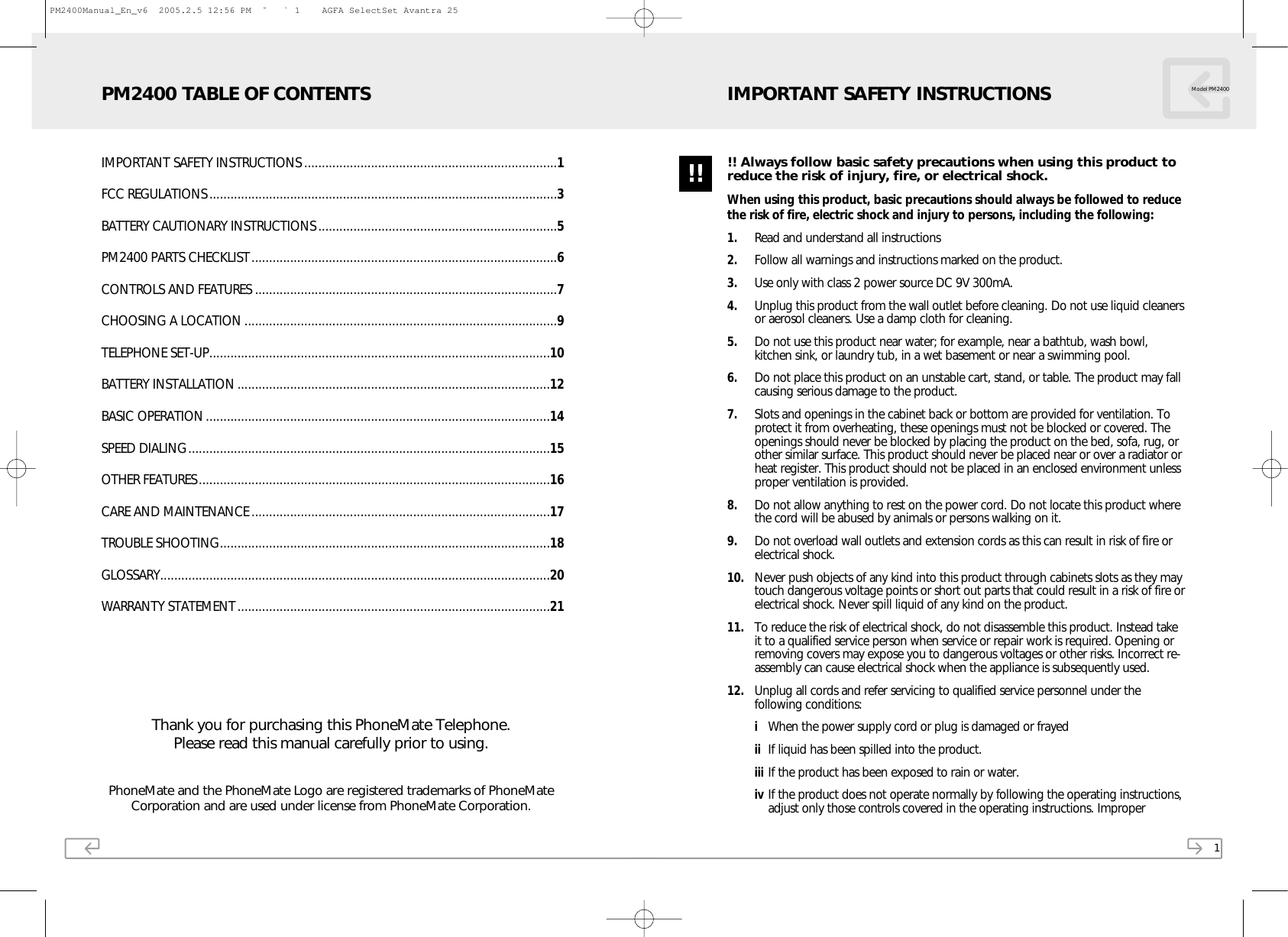 PhoneMate and the PhoneMate Logo are registered trademarks of PhoneMateCorporation and are used under license from PhoneMate Corporation.Thank you for purchasing this PhoneMate Telephone.Please read this manual carefully prior to using.IMPORTANT SAFETY INSTRUCTIONS ........................................................................1FCC REGULATIONS...................................................................................................3BATTERY CAUTIONARY INSTRUCTIONS....................................................................5PM2400 PARTS CHECKLIST.......................................................................................6CONTROLS AND FEATURES ......................................................................................7CHOOSING A LOCATION .........................................................................................9TELEPHONE SET-UP.................................................................................................10BATTERY INSTALLATION .........................................................................................12BASIC OPERATION..................................................................................................14SPEED DIALING.......................................................................................................15OTHER FEATURES....................................................................................................16CARE AND MAINTENANCE .....................................................................................17TROUBLE SHOOTING..............................................................................................18GLOSSARY...............................................................................................................20WARRANTY STATEMENT.........................................................................................21PM2400 TABLE OF CONTENTS1!! Always follow basic safety precautions when using this product toreduce the risk of injury, fire, or electrical shock.When using this product, basic precautions should always be followed to reducethe risk of fire, electric shock and injury to persons, including the following:1. Read and understand all instructions2. Follow all warnings and instructions marked on the product.3. Use only with class 2 power source DC 9V 300mA.4. Unplug this product from the wall outlet before cleaning. Do not use liquid cleanersor aerosol cleaners. Use a damp cloth for cleaning. 5. Do not use this product near water; for example, near a bathtub, wash bowl,kitchen sink, or laundry tub, in a wet basement or near a swimming pool.6. Do not place this product on an unstable cart, stand, or table. The product may fallcausing serious damage to the product.7. Slots and openings in the cabinet back or bottom are provided for ventilation. Toprotect it from overheating, these openings must not be blocked or covered. Theopenings should never be blocked by placing the product on the bed, sofa, rug, orother similar surface. This product should never be placed near or over a radiator orheat register. This product should not be placed in an enclosed environment unlessproper ventilation is provided.8. Do not allow anything to rest on the power cord. Do not locate this product wherethe cord will be abused by animals or persons walking on it.9. Do not overload wall outlets and extension cords as this can result in risk of fire orelectrical shock.10. Never push objects of any kind into this product through cabinets slots as they maytouch dangerous voltage points or short out parts that could result in a risk of fire orelectrical shock. Never spill liquid of any kind on the product.11. To reduce the risk of electrical shock, do not disassemble this product. Instead takeit to a qualified service person when service or repair work is required. Opening orremoving covers may expose you to dangerous voltages or other risks. Incorrect re-assembly can cause electrical shock when the appliance is subsequently used.12. Unplug all cords and refer servicing to qualified service personnel under thefollowing conditions:iWhen the power supply cord or plug is damaged or frayedii If liquid has been spilled into the product.iii If the product has been exposed to rain or water.iv If the product does not operate normally by following the operating instructions,adjust only those controls covered in the operating instructions. ImproperModel PM2400IMPORTANT SAFETY INSTRUCTIONS!!PM2400Manual_En_v6  2005.2.5 12:56 PM  ˘ ` 1    AGFA SelectSet Avantra 25